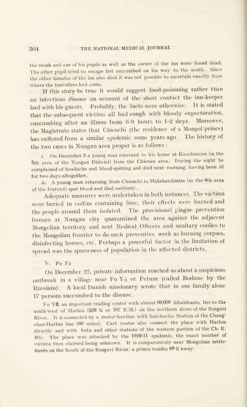 the monk and one of his pupils as well as the owner of the inn were found dead. The other pupil tried to escape but succumbed on his way to the south. Since the other inmates of the inn also died it was not possible to ascertain exactly from where the travellers had come. If this story-be true it would suggest food-poisoning rather than an infectious disease on account of the short contact the inn-keeper had with his guests. Probably, the facts were otherwise. It is stated that the subsequent victims all had cough with bloody expectoration, succumbing after an illness from b-9 hours to 1-2 days. Moreover, the Magistrate states that Chienchi (the residence of a Mongol prince) has suffered from a similar epidemic some years ago. The history of the two cases in Nungan area proper is as follows : i. On December 3 a young man returned to his home at Ivaochiatien (in the 5th area of the Nungan District) from the Chienan area. During the night he complained of headache and blood-spitting and died next morning, having been ill for two days altogether. ii. A voung man returning from Chienchi to Halahaichintze (in the 4th area of the District) spat blood and died suddenly. Adequate measures were undertaken in both instances. The victims were buried in coffins containing lime, theii effects were burned and the people around them isolated. The provisional plague prevention bureau at Nungan city quarantined the area against the adjacent Mongolian territory and sent Medical Officers and sanitary coolies to the Mongolian frontier to do such preventive work as burning corpses, disinfecting houses, etc. Perhaps a powerful factor in the limitation of spread was the sparseness of population in the affected districts. b. Fu Yii On December 22, private information reached us about a suspicious outbreak in a village near Fu Yu or Petune (called Bodune by the Russians) A local Danish missionary wrote that in one family alone 17 persons succumbed to the disease. Fu YQ, an important trading center with almost 60,000 inhabitants, lies to the south-west of Harbin (320 li or 107 E.M.) on the northern shore of the Sungari River. It is connected by a motor-bus-line with Sanchacho Station of the Chang chun-Harbin line (80 miles). Cart routes also connect the place with Harbin directly and with Anta and other stations of the western portion of the Ch. E. Rly. The place was attacked by the 1910-H epidemic, the exact number of victims then claimed being unknown. It is comparatively near Mongolian settle¬ ments on the South of the Sungari River; a prince resides 90 li away.