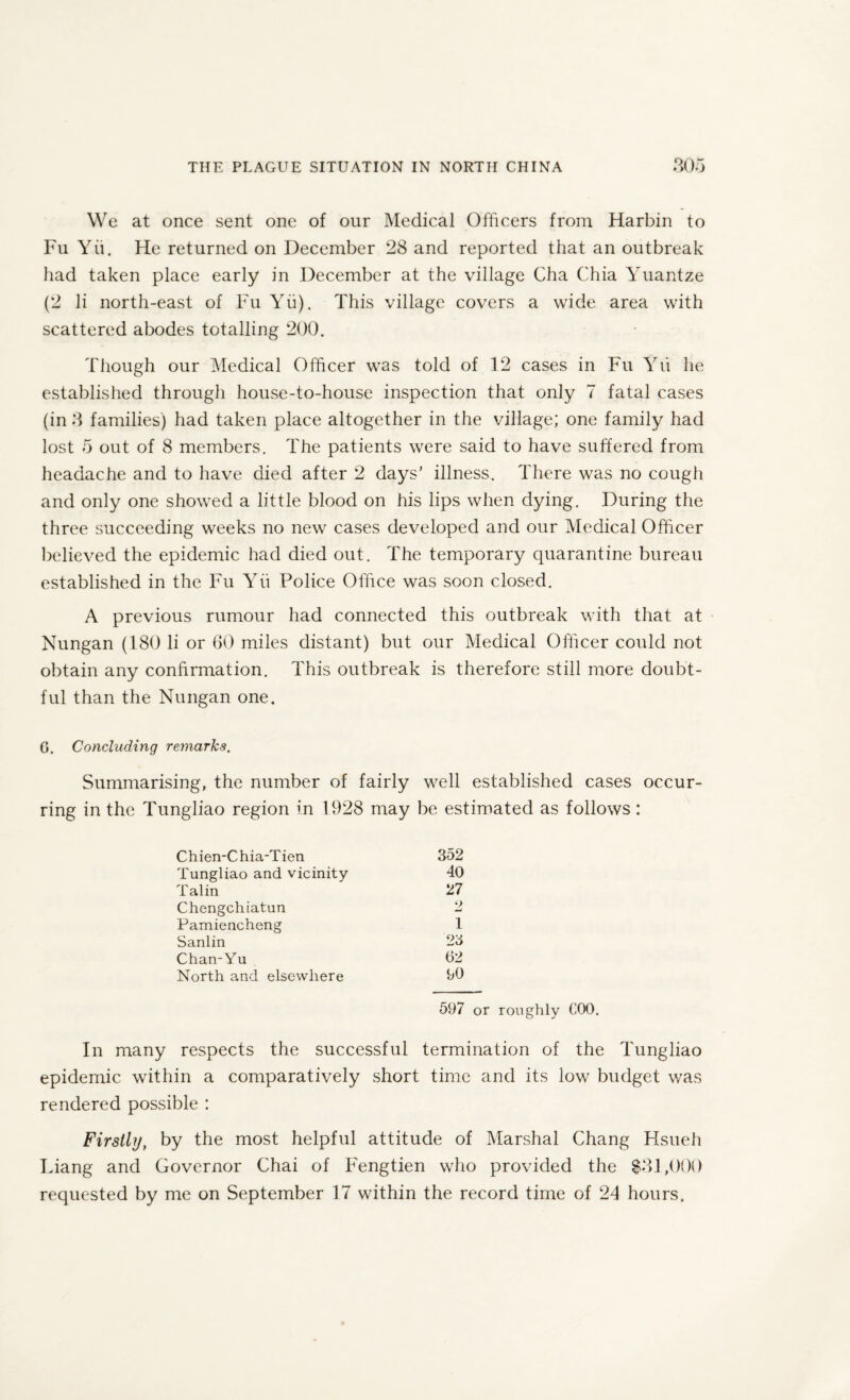 We at once sent one of our Medical Officers from Harbin to Fu Yu. He returned on December 28 and reported that an outbreak had taken place early in December at the village Cha Chia Yuantze (2 li north-east of Fu Yu). This village covers a wide area with scattered abodes totalling 200. Though our Medical Officer was told of 12 cases in Fu Yu he established through house-to-house inspection that only 7 fatal cases (in 3 families) had taken place altogether in the village; one family had lost 5 out of 8 members. The patients were said to have suffered from headache and to have died after 2 days’ illness. There was no cough and only one showed a little blood on his lips when dying. During the three succeeding weeks no new cases developed and our Medical Officer believed the epidemic had died out. The temporary quarantine bureau established in the Fu Yu Police Office was soon closed. A previous rumour had connected this outbreak with that at Nungan (180 li or 60 miles distant) but our Medical Officer could not obtain any confirmation. This outbreak is therefore still more doubt¬ ful than the Nungan one. G. Concluding remarks. Summarising, the number of fairly well established cases occur¬ ring in the Tungliao region in 1928 may be estimated as follows: Chien-Chia-Tien 352 Tungliao and vicinity 40 Talin 27 Chengchiatun 2 Pamiencheng 1 Sanlin 23 Chan-Yu 62 North and elsewhere 90 597 or roughly COO. In many respects the successful termination of the Tungliao epidemic within a comparatively short time and its low budget was rendered possible : Firstly, by the most helpful attitude of Marshal Chang Hsueh Liang and Governor Chai of Fengtien who provided the $31,000 requested by me on September 17 within the record time of 24 hours.