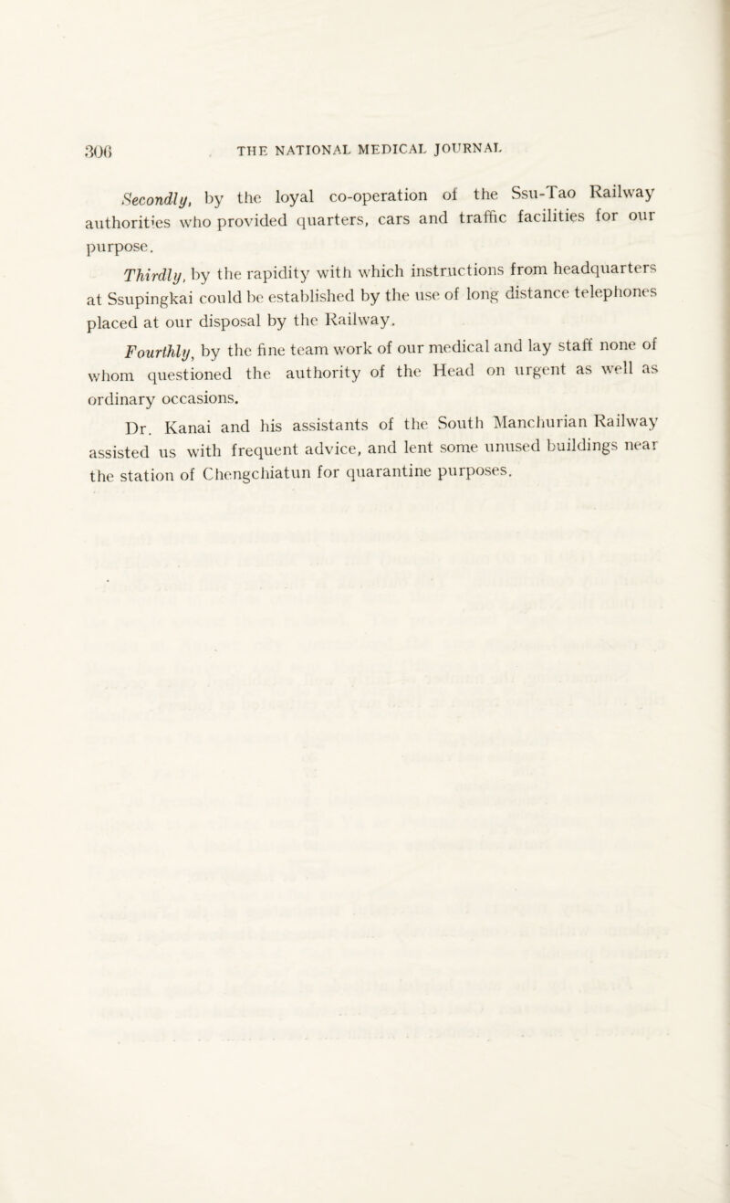 Secondly, by the loyal co-operation of the Ssu-Tao Railway authorities who provided quarters, cars and traffic facilities for our purpose. Thirdly, by the rapidity with which instructions from headquarters at Ssupingkai could be established by the use of long distance telephones placed at our disposal by the Railway. Fourthly, by the fine team work of our medical and lay staff none of whom questioned the authority of the Head on urgent as well as ordinary occasions. Dr. Kanai and his assistants of the South Manchurian Railway assisted us with frequent advice, and lent some unused buildings near the station of Chengchiatun for quarantine purposes.