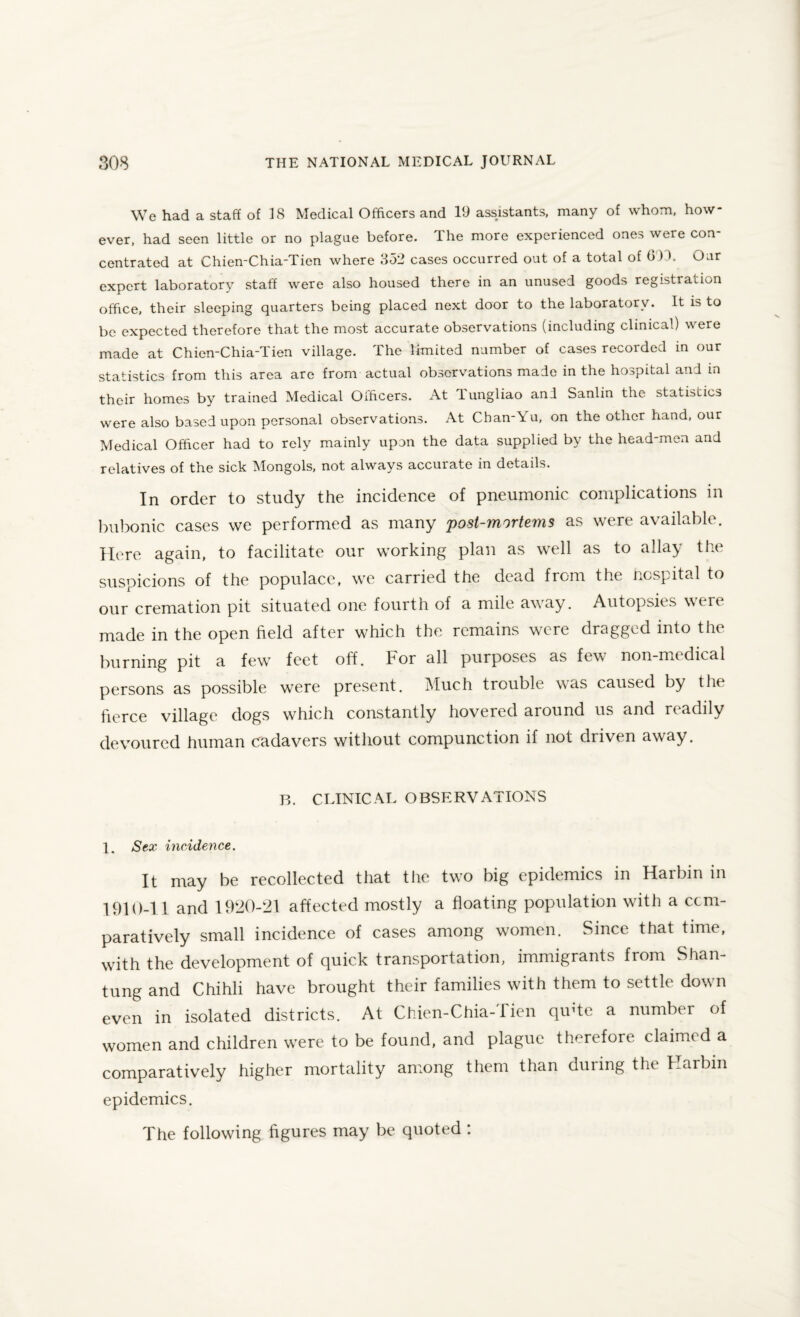 We had a staff of 18 Medical Officers and 19 assistants, many of whom, how¬ ever, had seen little or no plague before. The more experienced ones were con¬ centrated at Chien-Chia-Tien where 852 cases occurred out of a total of G)T Our expert laboratory staff were also housed there in an unused goods registration office, their sleeping quarters being placed next door to the laboratory. It is to be expected therefore that the most accurate observations (including clinical) were made at Chien-Chia-Tien village. The limited number of cases recorded in our statistics from this area arc from actual observations made in the hospital and in their homes by trained Medical Officers. At lungliao and Sanlin the statistics were also based upon personal observations. At Chan-\u, on the other hand, our Medical Officer had to rely mainly upon the data supplied by the head-men and relatives of the sick Mongols, not always accurate in details. In order to study the incidence of pneumonic complications in bubonic cases we performed as many post-mortems as were available. Here again, to facilitate our working plan as well as to allay the suspicions of the populace, we carried the dead from the hospital to our cremation pit situated one fourth of a mile away. Autopsies were made in the open field after which the remains were dragged into the burning pit a few feet off. For all purposes as few non-nitdical persons as possible were present. Much trouble was caused by the fierce village dogs which constantly hovered around us and readily devoured human cadavers without compunction if not driven away. B. CLINICAL OBSERVATIONS 1. Sex incidence. It may be recollected that the two big epidemics in Harbin in 1910-11 and 1920-21 affected mostly a floating population with a com¬ paratively small incidence of cases among women. Since that time, with the development of quick transportation, immigrants from Shan¬ tung and Chihli have brought their families with them to settle down even in isolated districts. At Chien-Chia-Tien qu'te a number of women and children were to be found, and plague therefore claimed a comparatively higher mortality among them than during the Harbin epidemics. The following figures may be quoted :