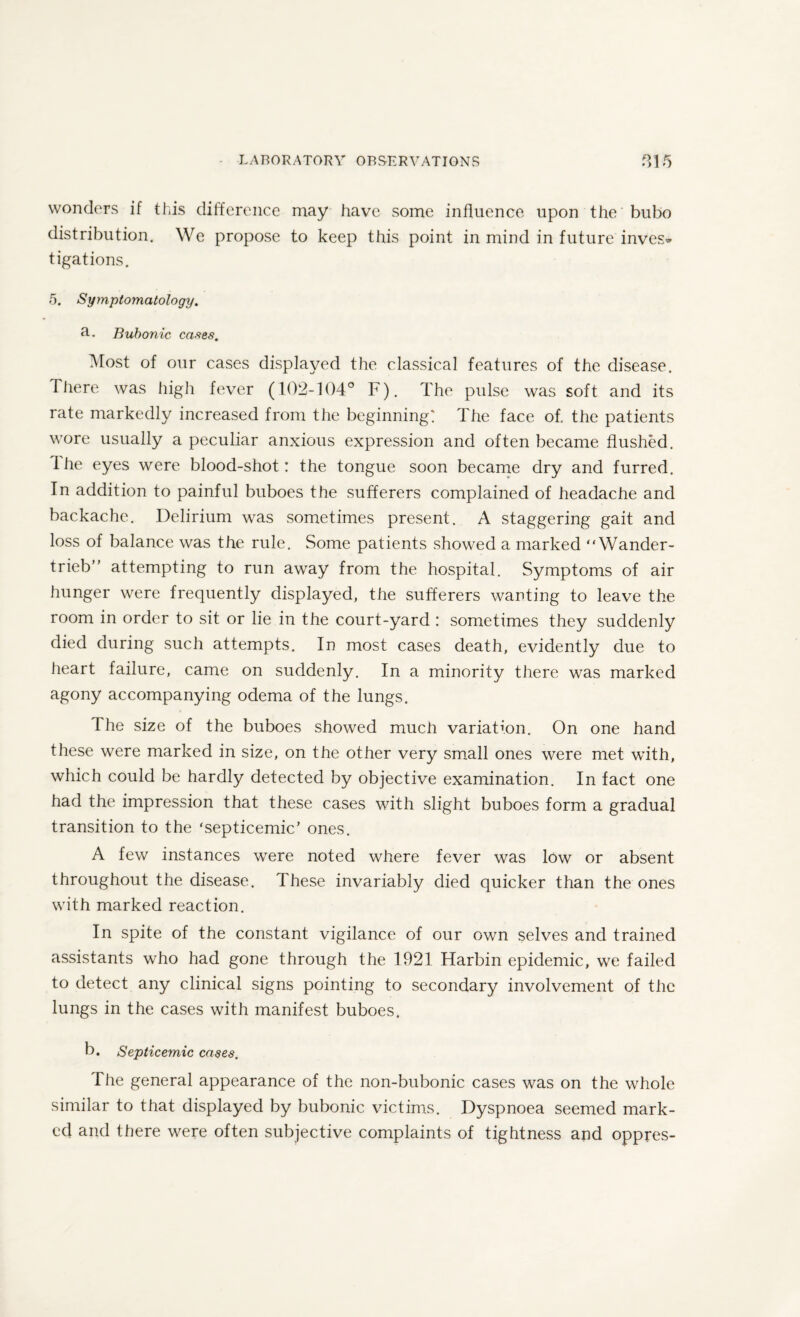 wonders if this difference may have some influence upon the bubo distribution. We propose to keep this point in mind in future inves¬ tigations. 5. Symptomatology. 3-. Bubonic cases. Most of our cases displayed the classical features of the disease. There was high fever (102-104° F). The pulse was soft and its rate markedly increased from the beginning: The face of. the patients wore usually a peculiar anxious expression and often became flushed. 1 he eyes were blood-shot: the tongue soon became dry and furred. In addition to painful buboes the sufferers complained of headache and backache. Delirium was sometimes present. A staggering gait and loss of balance was the rule. Some patients showed a marked “Wander- trieb” attempting to run away from the hospital. Symptoms of air hunger were frequently displayed, the sufferers wanting to leave the room in order to sit or lie in the court-yard : sometimes they suddenly died during such attempts. In most cases death, evidently due to heart failure, came on suddenly. In a minority there was marked agony accompanying odema of the lungs. The size of the buboes showed much variation. On one hand these were marked in size, on the other very small ones were met with, which could be hardly detected by objective examination. In fact one had the impression that these cases with slight buboes form a gradual transition to the ‘septicemic’ ones. A few instances were noted where fever was low or absent throughout the disease. These invariably died quicker than the ones with marked reaction. In spite of the constant vigilance of our own selves and trained assistants who had gone through the 1921 Harbin epidemic, we failed to detect any clinical signs pointing to secondary involvement of the lungs in the cases with manifest buboes. b. Septicemic cases. The general appearance of the non-bubonic cases was on the whole similar to that displayed by bubonic victims. Dyspnoea seemed mark¬ ed and there were often subjective complaints of tightness and oppres-