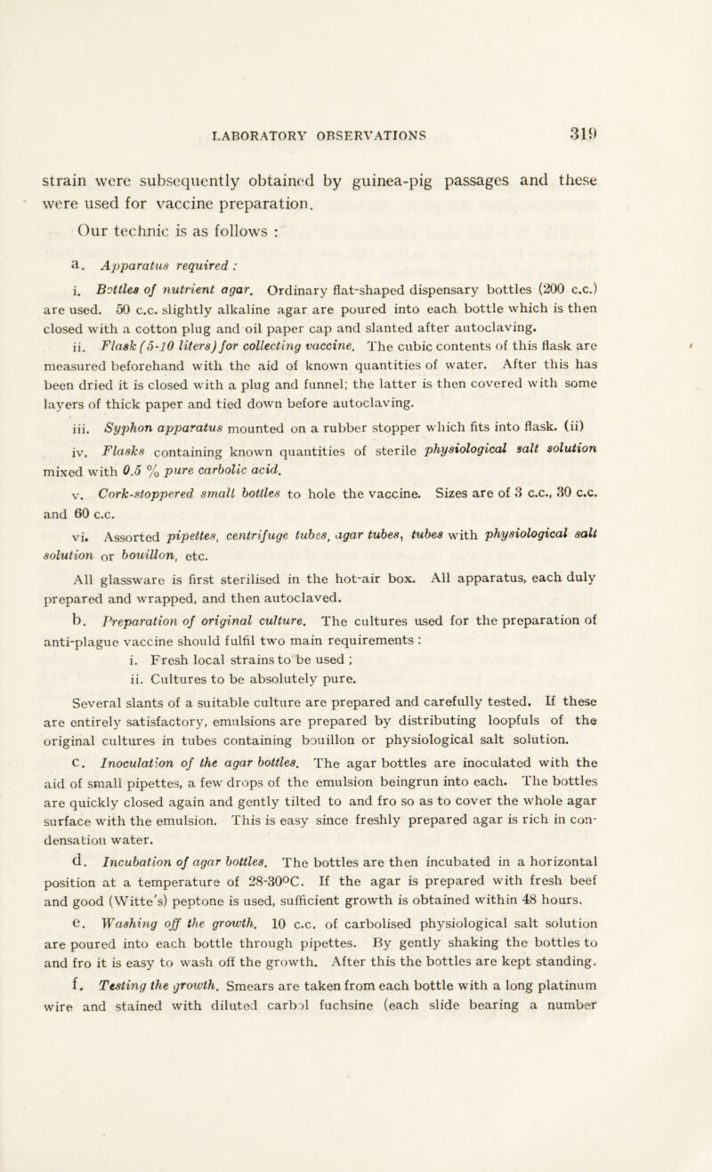 strain were subsequently obtained by guinea-pig passages and these were used for vaccine preparation. Our technic is as follows : a. Apparatus required: i. Bottles oj nutrient agar. Ordinary flat-shaped dispensary bottles (200 c.c.) are used. 50 c.c. slightly alkaline agar are poured into each bottle which is then closed with a cotton plug and oil paper cap and slanted after autoclaving. ii. Flask (5-10 liters) for collecting vaccine. The cubic contents of this flask are measured beforehand with the aid of known quantities of water. After this has been dried it is closed with a plug and funnel; the latter is then covered with some layers of thick paper and tied down before autoclaving. iii. Syphon apparatus mounted on a rubber stopper which fits into flask, (ii) iv. Flasks containing known quantities of sterile physiological salt solution mixed with 0.5 % pure carbolic acid. v. Cork-stoppered smalt bottles to hole the vaccine. Sizes are of 3 c.c., 30 c.c. and 60 c.c. vi. Assorted pipettes, centrifuge tubssl agar tubes, tubes with physiological salt solution or bouillon, etc. All glassware is first sterilised in the hot-air box. All apparatus, each duly prepared and wrapped, and then autoclaved. b. Preparation of original culture. The cultures used for the preparation of anti-plague vaccine should fulfil two main requirements : i. Fresh local strains to be used ; ii. Cultures to be absolutely pure. Several slants of a suitable culture are prepared and carefully tested. If these are entirely satisfactory, emulsions are prepared by distributing loopfuls of the original cultures in tubes containing bouillon or physiological salt solution. C. Inoculation of the agar bottles. The agar bottles are inoculated with the aid of small pipettes, a few drops of the emulsion beingrun into each. The bottles are quickly closed again and gently tilted to and fro so as to cover the whole agar surface with the emulsion. This is easy since freshly prepared agar is rich in con¬ densation water. d. Incubation of agar bottles. The bottles are then incubated in a horizontal position at a temperature of 28-30°C. If the agar is prepared with fresh beef and good (Witte's) peptone is used, sufficient growth is obtained within 48 hours. e. Washing off the growth. 10 c.c. of carbolised physiological salt solution are poured into each bottle through pipettes. By gently shaking the bottles to and fro it is easy to wash off the growth. After this the bottles are kept standing. f. Testing the groivth. Smears are taken from each bottle with a long platinum wire and stained with diluted carbol fuchsine (each slide bearing a number