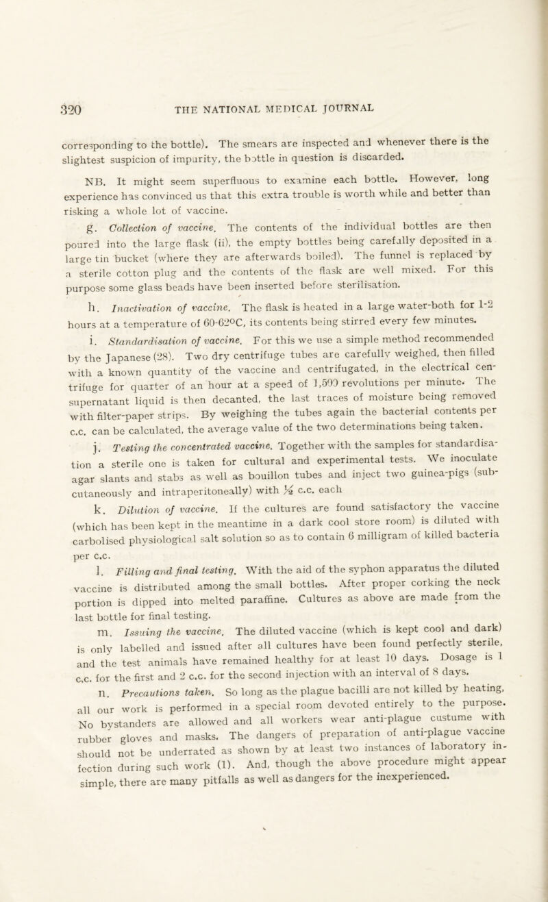 corresponding to the bottle). The smears are inspected and whenever there is the slightest suspicion of impurity, the bottle in question is discarded. NB. It might seem superfluous to examine each bottle. However, *ong experience has convinced us that this extra trouble is worth while and better than risking a whole lot of vaccine. g. Collection of vaccine. The contents of the individual bottles are then poured into the large flask (ii), the empty bottles being carefully deposited in a large tin bucket (where they are afterwards boiled). The funnel is replaced by a sterile cotton plug and the contents of the flask are well mixed. For this purpose some glass beads have been inserted before sterilisation. h. Inactivation of vaccine. The flask is heated in a large water-both for 1-2 hours at a temperature of 60-G2°C, its contents being stirred every few minutes. i. Standardisation of vaccine. For this we use a simple method recommended by the Japanese (28). Two dry centrifuge tubes are carefullv weighed, then filled with a known quantity of the vaccine and centrifugated, in the electrical cen¬ trifuge for quarter of an hour at a speed of 1,500 revolutions per minute. The supernatant liquid is then decanted, the last traces of moisture being removed with filter-paper strips. By weighing the tubes again the bacterial contents per c.c. can be calculated, the average value of the two determinations being taken. j. Testing the concentrated vaccine. Together with the samples for standardisa¬ tion a sterile one is taken for cultural and experimental tests. We inoculate agar slants and stabs as well as bouillon tubes and inject two guinea-pigs (sub¬ cutaneously and intraperitoneally) with }-z c.c. each k. Dilution of vaccine. If the cultures are found satisfactory the vaccine (which has been kept in the meantime in a dark cool store room) is diluted with carbolised physiological salt solution so as to contain 6 milligram of killed bacteria per c.c. ], Filling and final testing. With the aid of the syphon apparatus the diluted vaccine is distributed among the small bottles. After proper corking the neck portion is dipped into melted paraffine. Cultures as above are made from the last bottle for final testing. m. Issuing the vaccine. The diluted vaccine (which is kept cool and dark) is only labelled and issued after all cultures have been found perfectly sterile, and the test animals have remained healthy for at least 10 days. Dosage is 1 c.c. for the first and 2 c.c. for the second injection with an interval of 8 days. n. Precautions taken. So long as the plague bacilli are not killed by heating, all our work is performed in a special room devoted entirely to the purpose. No bystanders are allowed and all workers wear anti-plague custume with rubber gloves and masks. The dangers of preparation of anti-plague vaccine should not be underrated as shown by at least two instances of laboratory in¬ fection during such work (1). And, though the above procedure might appear simple, there are many pitfalls as well as dangers for the inexperienced.