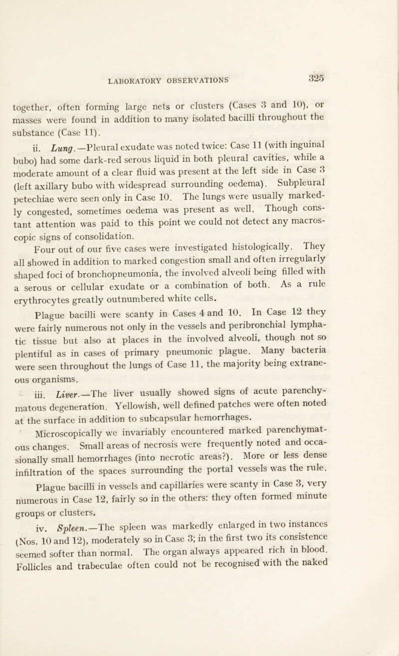 together, often forming large nets or clusters (Cases 3 and 10), or masses were found in addition to many isolated bacilli throughout the substance (Case 11). ii. Lung.—Pleural exudate was noted twice: Case 11 (with inguinal bubo) had some dark-red serous liquid in both pleural cavities, while a moderate amount of a clear fluid was present at the left side in Case <> (left axillary bubo with widespread surrounding oedema). Subpleural petechiae were seen only in Case 10. The lungs were usually marked¬ ly congested, sometimes oedema was present as well. 1 hough cons¬ tant attention was paid to this point we could not detect any macros¬ copic signs of consolidation. Four out of our five cases were investigated histologically. They all showed in addition to marked congestion small and often irregularly shaped foci of bronchopneumonia, the involved alveoli being filled with a serous or cellular exudate or a combination of both. As a rule erythrocytes greatly outnumbered white cells. Plague bacilli were scanty in Cases 4 and 10. In Case 12 they were fairly numerous not only in the vessels and peribronchial lympha¬ tic tissue but also at places in the involved alveoli, though not so plentiful as in cases of primary pneumonic plague. Many bacteria were seen throughout the lungs of Case 11, the majority being extrane¬ ous organisms. iii Liver.—The liver usually showed signs of acute parenchy¬ matous degeneration. Yellowish, well defined patches were often noted at the surface in addition to subcapsular hemorrhages. Microscopically we invariably encountered marked parenchymat¬ ous changes. Small areas of necrosis were frequently noted and occa¬ sionally small hemorrhages (into necrotic areas?). More or less dense infiltration of the spaces surrounding the portal vessels was the rule. Plague bacilli in vessels and capillaries were scanty in Case 3, very numerous in Case 12, fairly so in the others: they often formed minute groups or clusters. iv. Spleen.—The spleen was markedly enlarged in two instances (Nos. 10 and 12), moderately so in Case 3; in the first two its consistence seemed softer than normal. The organ always appeared rich in blood. Follicles and trabeculae often could not be recognised with the naked