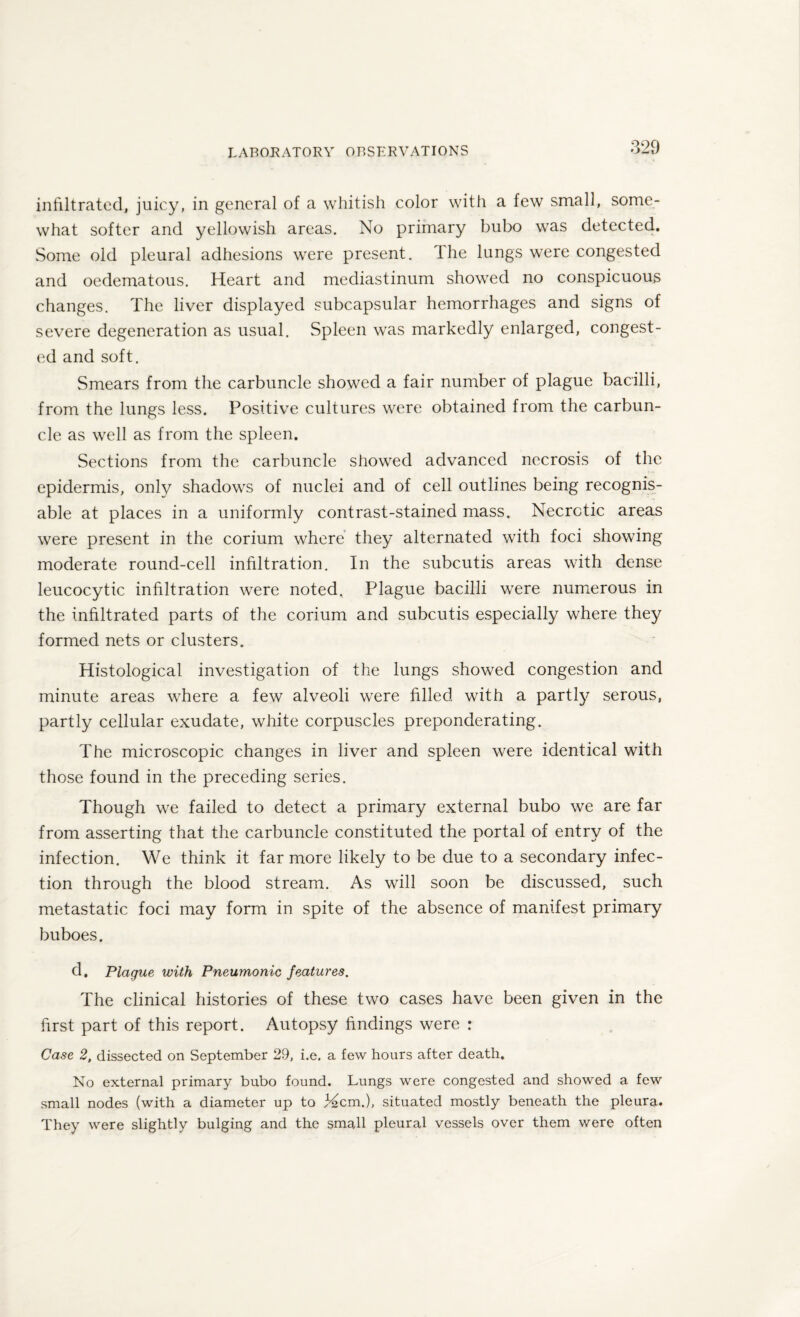 infiltrated, juicy, in general of a whitish color with a few small, some¬ what softer and yellowish areas. No primary bubo was detected. Some old pleural adhesions were present. The lungs were congested and oedematous. Heart and mediastinum showed no conspicuous changes. The liver displayed subcapsular hemorrhages and signs of severe degeneration as usual. Spleen was markedly enlarged, congest¬ ed and soft. Smears from the carbuncle showed a fair number of plague bacilli, from the lungs less. Positive cultures were obtained from the carbun¬ cle as well as from the spleen. Sections from the carbuncle showed advanced necrosis of the epidermis, only shadows of nuclei and of cell outlines being recognis¬ able at places in a uniformly contrast-stained mass. Necrotic areas were present in the corium where they alternated with foci showing moderate round-cell infiltration. In the subcutis areas with dense leucocytic infiltration were noted. Plague bacilli were numerous in the infiltrated parts of the corium and subcutis especially where they formed nets or clusters. Histological investigation of the lungs showed congestion and minute areas where a few alveoli were filled with a partly serous, partly cellular exudate, white corpuscles preponderating. The microscopic changes in liver and spleen were identical with those found in the preceding series. Though we failed to detect a primary external bubo we are far from asserting that the carbuncle constituted the portal of entry of the infection. We think it far more likely to be due to a secondary infec¬ tion through the blood stream. As will soon be discussed, such metastatic foci may form in spite of the absence of manifest primary buboes. d. Plaque with Pneumonic features. The clinical histories of these two cases have been given in the first part of this report. Autopsy findings were : Case 2, dissected on September 29, i.e. a few hours after death. No external primary bubo found. Lungs were congested and showed a few small nodes (with a diameter up to Mem.), situated mostly beneath the pleura. They were slightly bulging and the small pleural vessels over them were often