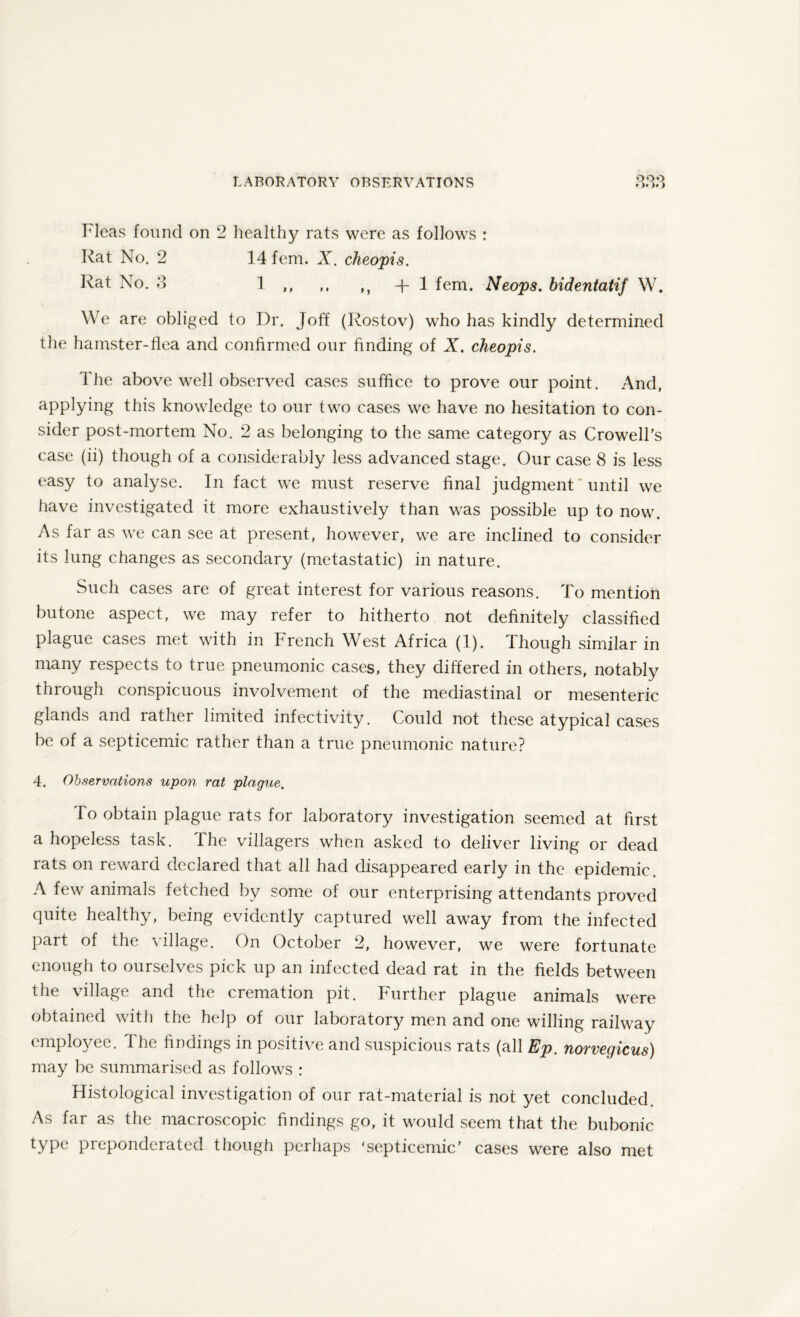 * )* )>) Fleas found on 2 healthy rats were as follows : Rat No. 2 14 fem. X. cheopis. Rat No. 3 1 ,, ,, ,, + 1 fem. Neops. bidentatif W. We are obliged to Dr. Joff (Rostov) who has kindly determined the hamster-flea and confirmed our finding of X. cheopis. I he above well observed cases suffice to prove our point. And, applying this knowledge to our two cases we have no hesitation to con¬ sider post-mortem No. 2 as belonging to the same category as Crowell’s case (ii) though of a considerably less advanced stage. Our case 8 is less easy to analyse. In fact we must reserve final judgment * until we have investigated it more exhaustively than was possible up to now. As far as we can see at present, however, we are inclined to consider its lung changes as secondary (metastatic) in nature. Such cases are of great interest for various reasons. To mention butone aspect, we may refer to hitherto not definitely classified plague cases met with in French West Africa (1). Though similar in many respects to true pneumonic cases, they differed in others, notably through conspicuous involvement of the mediastinal or mesenteric glands and rather limited infectivity. Could not these atypical cases be of a septicemic rather than a true pneumonic nature? 4. Observations upon rat plague. To obtain plague rats for laboratory investigation seemed at first a hopeless task. I he villagers when asked to deliver living or dead rats on reward declared that all had disappeared early in the epidemic. A few animals fetched by some of our enterprising attendants proved quite healthy, being evidently captured well away from the infected part of the village. On October 2, however, we were fortunate enough to ourselves pick up an infected dead rat in the fields between the village and the cremation pit. Further plague animals were obtained with the help of our laboratory men and one willing railway employee. The findings in positive and suspicious rats (all Ep. norvegicus) may be summarised as follows : Histological investigation of our rat-material is not yet concluded. As far as the macroscopic findings go, it would seem that the bubonic WPe preponderated though perhaps 'septicemic' cases were also met