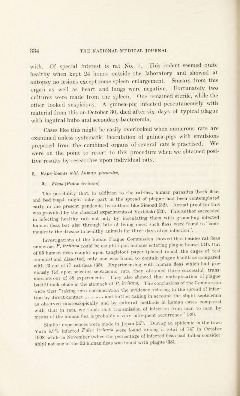 with. Of special interest is rat No. 7. This rodent seemed quite healthy when kept 24 hours outside the laboratory and showed at autopsy no lesions except some spleen enlargement. Smears from this organ as well as heart and lungs were negative. Fortunately two cultures were made from the spleen. One remained sterile, while the other looked suspicious. A guinea-pig infected percutaneously with material from this on October HO, died after six days of typical plague with inguinal bubo and secondary bacteremia. Cases like this might be easily overlooked when numerous rats are examined unless systematic inoculation of guinea-pigs with emulsions prepared from the combined organs of several rats is practised. We were on the point to resort to this procedure when we obtained posi¬ tive results by researches upon individual rats. 5. Experiments with human parasites. a. Fleas (Pulex irritans). The possibility that, in addition to the rat-flea, human parasites (both fleas and bed-bugs) might take part in the spread of plague had been contemplated early in the present pandemic by authors like Simond (32). Actual proof for this was provided by the classical experiments of Verbitski (33). This author succeeded in infecting healthy rats not only by inoculating them with ground-up infected human fleas but also through bite of living ones; such fleas were found to “com¬ municate the disease to healthy animals for three days after infection . Investigations of the Indian Plague Commission showed that besides rat-fleas numerous P. irritans could be caught upon humans entering plague houses (34). Out of 85 human fleas caught upon tanglefoot paper (placed round the cages of test animals) and dissected, only one was found to contain plague bacilli as compared with 23 out of 77 rat-fleas (35). Experimenting with human fleas which had pre¬ viously fed upon selected septicemic rats, they obtained three successful trans¬ missions out of 38 experiments. They also showed that multiplication of plague bacilli took place in the stomach of P. irritans. The conclusions of the Commission were that “taking into consideration the evidence relating to the spread of infec¬ tion by direct contact . and further taking in account the slight septicemia as observed microscopically and by cultural methods in human cases compared with that in rats, we think that transmission of infection from man to man by means of the human flea is probably a very infrequent occurrence” (36). Similar experiences were made in Japan (37). During an epidemic in the town Yura 4.9% infected Pulex irritans were found among a total of 147 in October 1908, while in November (when the percentage of infected fleas had fallen consider¬ ably) not one of the 33 human fleas was found with plague (38).