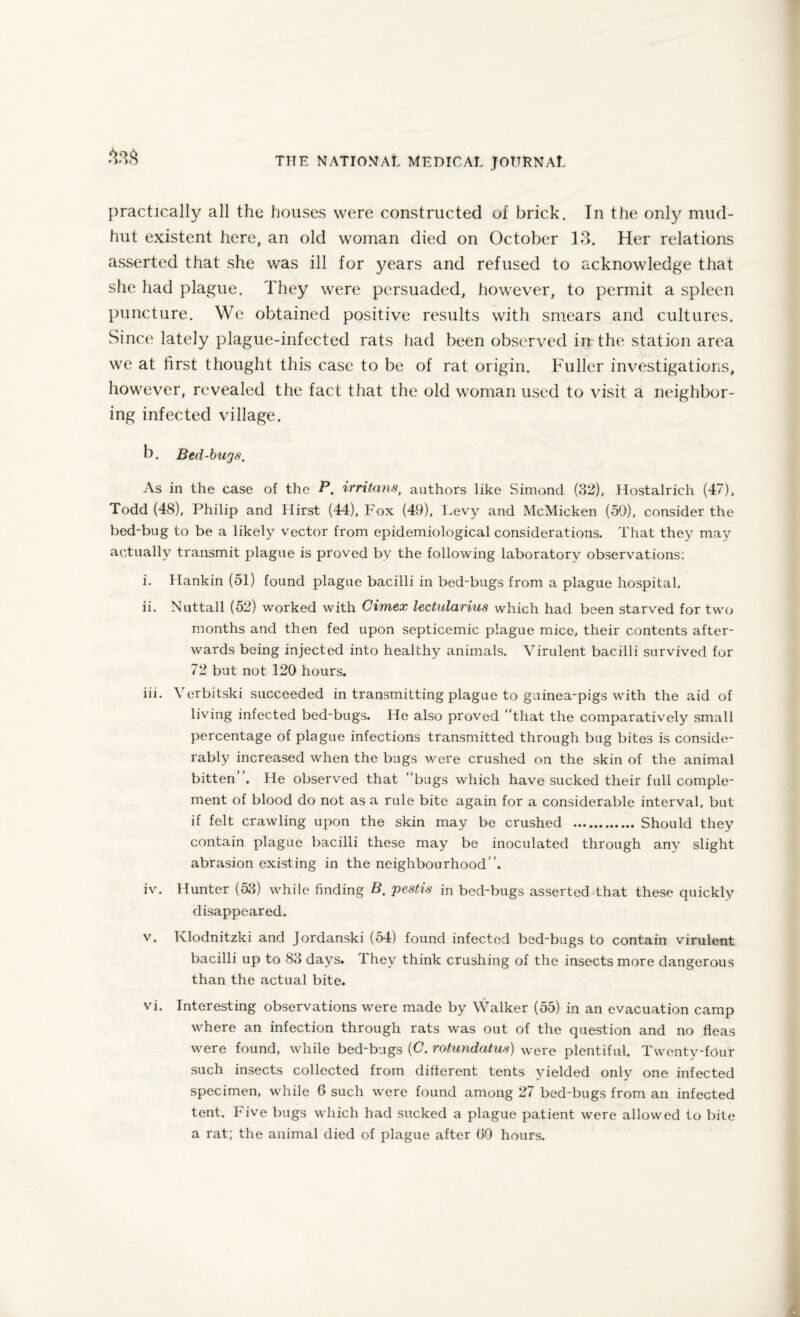33s practically all the houses were constructed of brick. In the only mud- hut existent here, an old woman died on October 13. Her relations asserted that she was ill for years and refused to acknowledge that she had plague. They were persuaded, however, to permit a spleen puncture. We obtained positive results with smears and cultures. Since lately plague-infected rats had been observed in the station area we at first thought this case to be of rat origin. Fuller investigations, however, revealed the fact that the old woman used to visit a neighbor¬ ing infected village. b. Bed-bugs. As in the case of the P. irntans, authors like Simond (32), Hostalrich (47), Todd (48), Philip and Hirst (44), Fox (49), Pevy and McMicken (50), consider the bed-bug to be a likely vector from epidemiological considerations. That they may actually transmit plague is proved by the following laboratory observations: i. Hankin (51) found plague bacilli in bed-bugs from a plague hospital. ii. Nuttall (52) worked with Cimex lectularius which had been starved for two months and then fed upon septicemic plague mice, their contents after¬ wards being injected into healthy animals. Virulent bacilli survived for 72 but not 120 hours. iii. Yerbitski succeeded in transmitting plague to guinea-pigs with the aid of living infected bed-bugs. He also proved “that the comparatively small percentage of plague infections transmitted through bug bites is conside¬ rably increased when the bugs were crushed on the skin of the animal bitten . He observed that “bugs which have sucked their full comple¬ ment of blood do not as a rule bite again for a considerable interval, but if felt crawling upon the skin may be crushed . Should they contain plague bacilli these may be inoculated through any slight abrasion existing in the neighbourhood”. iv. Hunter (53) while finding B. pestis in bed-bugs asserted that these quickly disappeared. v. Klodnitzki and Jordanski (54) found infected bed-bugs to contain virulent bacilli up to 83 days. They think crushing of the insects more dangerous than the actual bite. vi. Interesting observations were made by Walker (55) in an evacuation camp where an infection through rats was out of the question and no fleas were found, while bed-bugs (C. rotundatus) were plentiful. Twenty-four such insects collected from different tents yielded only one infected specimen, while 6 such were found among 27 bed-bugs from an infected tent. Five bugs which had sucked a plague patient were allowed to bite a rat; the animal died of plague after (>0 hours.