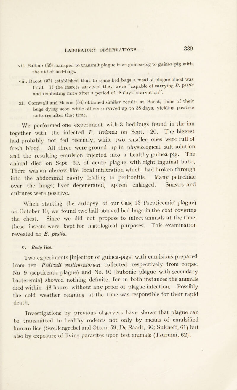 vii. Balfour (56) managed to transmit plague from guinea-pig to guinea-pig with the aid of bed-bugs. viii. Bacot (57) established that to some bed-bugs a meal of plague blood was fatal. If the insects survived they were “capable of carrying B. pestis and reinfesting mice after a period of 48 days starvation . xi. Cornwall and Menon (58) obtained similar results as Bacot, some of theii bugs dying soon while others survived up to 38 days, yielding positive cultures after that time. We performed one experiment with 3 bed-bugs found in the inn together with the infected P. irritans on Sept. 20. the biggest had probably not fed recently, while two smaller ones were full of fresh blood. All three were ground up in physiological salt solution and the resulting emulsion injected into a healthy guinea-pig. The animal died on Sept 30, of acute plague with right inguinal bubo. There was an abscess-like local infiltration which had broken through into the abdominal cavity leading to peritonitis. Many petechiae over the lungs; liver degenerated, spleen enlarged. Smears and cultures were positive. When starting the autopsy of our Case 13 ('septicemic/ plague) on October 10, we found two half-starved bed-bugs in the coat covering the chest. Since we did not propose to infect animals at the time, these insects were kept for histological purposes. This examination revealed no B. pestis. C. Body-lice. Two experiments [injection of guinea-pigs] with emulsions prepared from ten Pediculi vestimentorum collected respectively from corpse No. 9 (septicemic plague) and No. 10 [bubonic plague with secondary bacteremia] showed nothing definite, for in both instances the animals died within 48 hours without any proof of plague infection. Possibly the cold weather reigning at the time was responsible for their rapid death. Investigations by previous observers have shown that plague can be transmitted to healthy rodents not only by means of emulsified human lice (Swellengrebel and Otten, 59; De Raadt, 60; Sukneff, 61) but also by exposure of living parasites upon test animals (Tsurumi, 62).