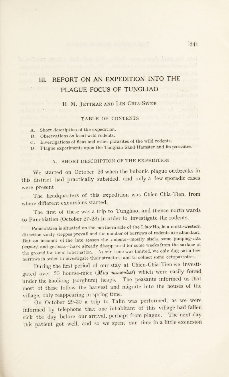 PLAGUE FOCUS OF TUNGLIAO H. M. Jettmar and Lin Chia-Svvee TABLE OF CONTENTS A. Short description of the expedition. B. Observations on local wild rodents. C. Investigations of fleas and other parasites of the wild rodents. D. Plague experiments upon the Tungliao Sand'Hamster and its parasites. A. SHORT DESCRIPTION OF THE EXPEDITION We started on October 26 when the bubonic plague outbreaks in this district had practically subsided, and only a few sporadic cases were present. The headquarters of this expedition was Chien-Chia-Tien, from where different excursions started. The first of these was a trip to Tungliao, and thence north wards to Panchiatien (October 27-28) in order to investigate the rodents. Panchiatien is situated on the northern side of the Liao-Ho, in a north-western direction sandy steppes prevail and the number of burrows of rodents are abundant. But on account of the late season the rodents—mostly sisels, some jumping-rats (zapus), and gerboas—have already disappeared for some weeks from the surface of the ground for their hibernation. As our time was limited, we only dug out a few burrows in order to investigate their structure and to collect some ectoparasites. During the first period of our stay at Chien-Chia-JTien we investi¬ gated over 30 hourse-mice {Mus musculus) which were easily found under the kaoliang (sorghum) heaps. The peasants informed us that most of these follow the harvest and migrate into the houses of the village, only reappearing in spring time. On October 29-30 a trip to Talin was performed, as we were informed by telephone that one inhabitant of this village had fallen sick the day before our arrival, perhaps from plague. The next day this patient got well, and so we spent our time in a little excursion