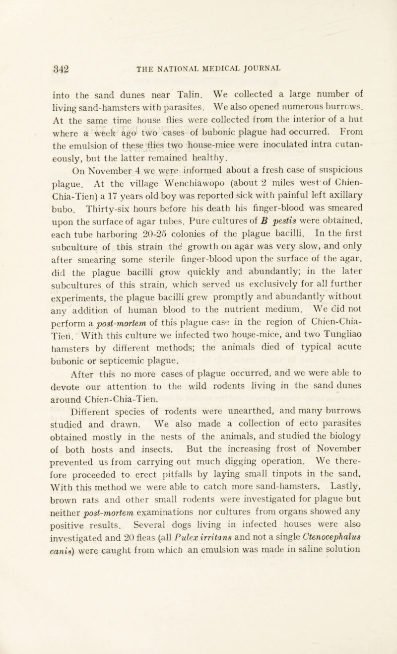 into the sand dunes near Talin. We collected a large number of living sand-hamsters with parasites. We also opened numerous burrows. At the same time house flies were collected from the interior of a hut where a week ago two cases of bubonic plague had occurred. From the emulsion of these flies two house-mice were inoculated intra cutan- ' *.- * i t ■ ^e- l . /. *■ >. eously, but the latter remained healthy. On November 4 we were informed about a fresh case of suspicious plague. At the village Wenchiawopo (about 2 miles west of Chien- Chia-Tien) a 17 years old boy was reported sick with painful left axillary bubo. Thirty-six hours before his death his finger-blood was smeared upon the surface of agar tubes. Pure cultures of B pestis were obtained, each tube harboring 20-25 colonies of the plague bacilli. In the first subculture of this strain the growth on agar was very slow, and only after smearing some sterile finger-blood upon the surface of the agar, did the plague bacilli grow quickly and abundantly; in the later subcultures of this strain, which served us exclusively for all further experiments, the plague bacilli grew promptly and abundantly without any addition of human blood to the nutrient medium. We did not perform a post-mortem of this plague case in the region of Chien-Chia- Tien. With this culture we infected two hou^e-mice, and two Tungliao hamsters by different methods; the animals died of typical acute bubonic or septicemic plague. After this no more cases of plague occurred, and we were able to devote our attention to the wild rodents living in the sand dunes around Chien-Chia-Tien. Different species of rodents were unearthed, and many burrows studied and drawn. We also made a collection of ecto parasites obtained mostly in the nests of the animals, and studied the biology of both hosts and insects. But the increasing frost of November v prevented us from carrying out much digging operation. We there¬ fore proceeded to erect pitfalls by laying small tinpots in the sand. With this method we were able to catch more sand-hamsters. Lastly, brown rats and other small rodents were investigated for plague but neither post-mortem examinations nor cultures from organs showed any positive results. Several dogs living in infected houses were also investigated and 20 fleas (all Pulex irritans and not a single Ctenocephaius canis) were caught from which an emulsion was made in saline solution