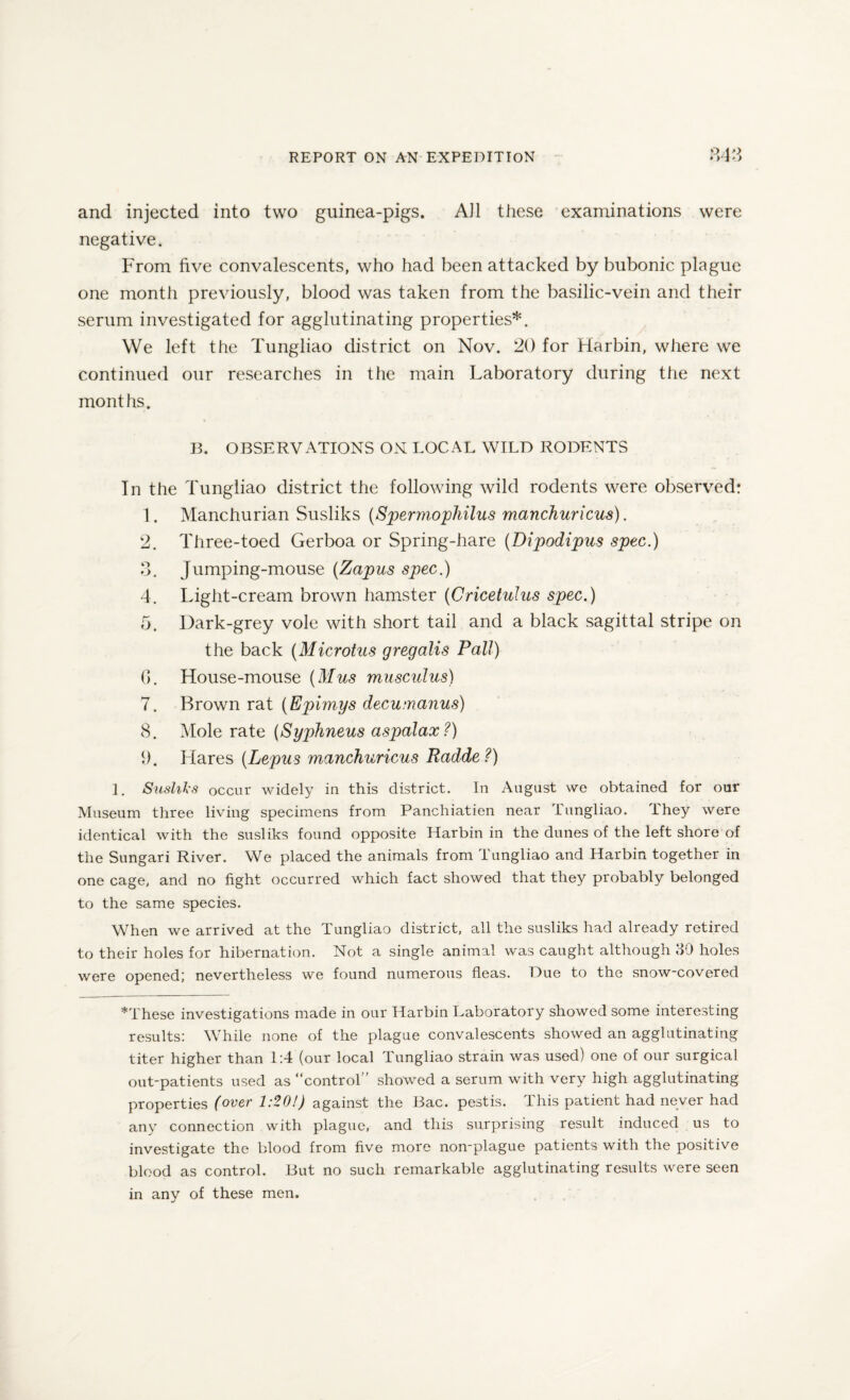 and injected into two guinea-pigs. AJ1 these examinations were negative. From five convalescents, who had been attacked by bubonic plague one month previously, blood was taken from the basilic-vein and their serum investigated for agglutinating properties*. We left the Tungliao district on Nov. 20 for Harbin, where we continued our researches in the main Laboratory during the next months. B. OBSERVATIONS ON LOCAL WILD RODENTS In the Tungliao district the following wild rodents were observed: 1. Manchurian Susliks (Spermophilus manchuricus). 2. Three-toed Gerboa or Spring-hare (Dipodipus spec.) 3. Jumping-mouse (Zapus spec.) 4. Light-cream brown hamster (Cricetulus spec.) 5. Dark-grey vole with short tail and a black sagittal stripe on the back (Microtus gregalis Pall) 0. House-mouse (Mus musculus) 7. Brown rat (Epimys decumanus) 8. Mole rate (Syphneus aspalax ?) 1). Hares (Lepus manchuricus Radde?) 1. Susliks occur widely in this district. In August we obtained for our Museum three living specimens from Panchiatien near Tungliao. They were identical with the susliks found opposite Harbin in the dunes of the left shore of the Sungari River. We placed the animals from Tungliao and Harbin together in one cage, and no fight occurred which fact showed that they probably belonged to the same species. When we arrived at the Tungliao district, all the susliks had already retired to their holes for hibernation. Not a single animal was caught although 30 holes were opened; nevertheless we found numerous fleas. Due to the snow-covered *These investigations made in our Harbin Laboratory showed some interesting results: While none of the plague convalescents showed an agglutinating titer higher than 1:4 (our local Tungliao strain was used) one of our surgical out-patients used as “control” showed a serum with very high agglutinating properties (over 1:20!) against the Bac. pestis. This patient had never had any connection with plague, and this surprising result induced us to investigate the blood from five more non-plague patients with the positive blood as control. But no such remarkable agglutinating results were seen in any of these men.
