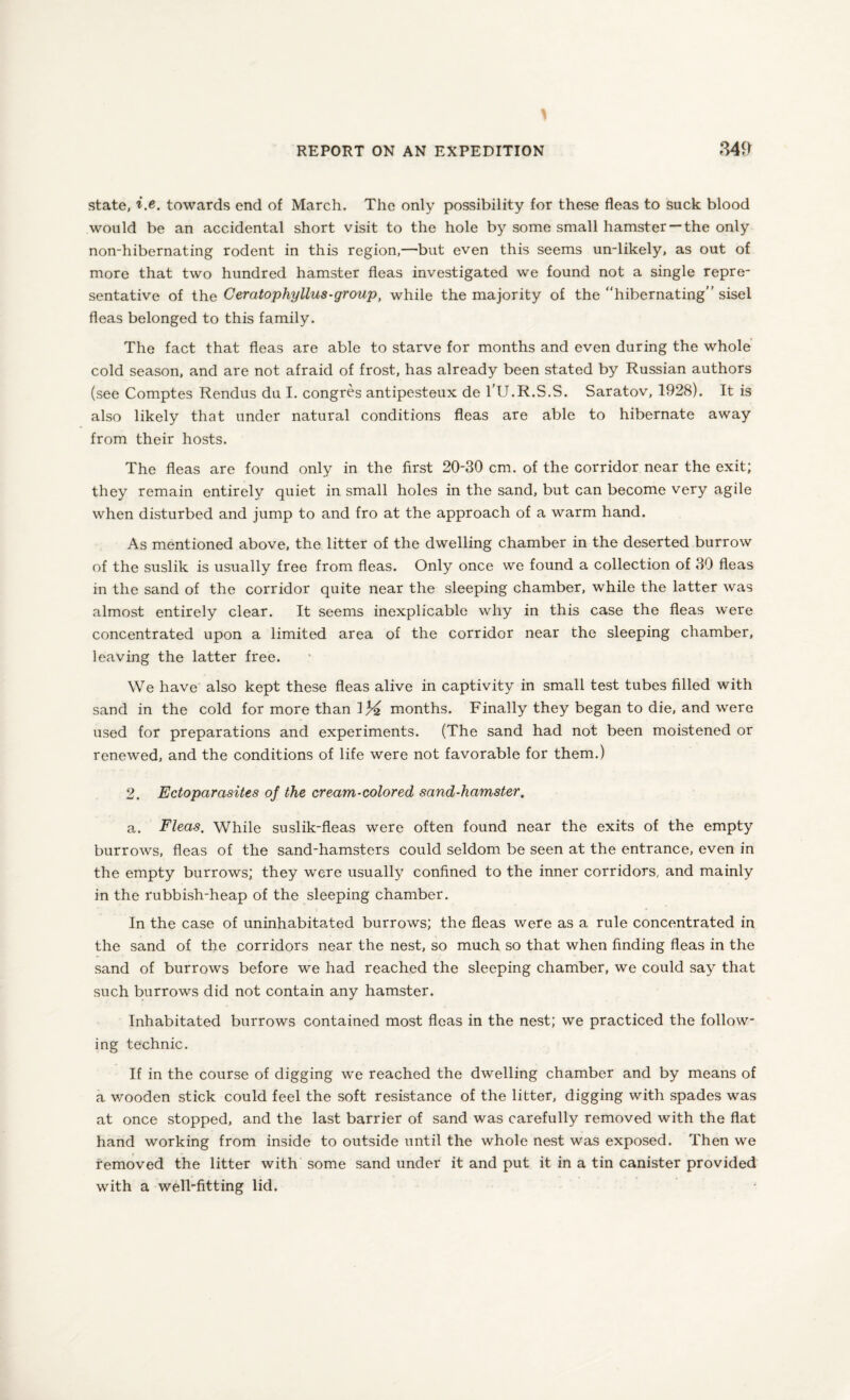 state, i.e. towards end of March. The only possibility for these fleas to suck blood would be an accidental short visit to the hole by some small hamster —the only non-hibernating rodent in this region,—but even this seems un-likely, as out of more that two hundred hamster fleas investigated we found not a single repre¬ sentative of the Ceratophyllus-group, while the majority of the hibernating” sisel fleas belonged to this family. The fact that fleas are able to starve for months and even during the whole cold season, and are not afraid of frost, has already been stated by Russian authors (see Comptes Rendus du I. congres antipesteux de l’U.R.S.S. Saratov, 1928). It is also likely that under natural conditions fleas are able to hibernate away from their hosts. The fleas are found only in the first 20-30 cm. of the corridor near the exit; they remain entirely quiet in small holes in the sand, but can become very agile when disturbed and jump to and fro at the approach of a warm hand. As mentioned above, the litter of the dwelling chamber in the deserted burrow of the suslik is usually free from fleas. Only once we found a collection of 30 fleas in the sand of the corridor quite near the sleeping chamber, while the latter was almost entirely clear. It seems inexplicable why in this case the fleas were concentrated upon a limited area of the corridor near the sleeping chamber, leaving the latter free. We have also kept these fleas alive in captivity in small test tubes filled with sand in the cold for more than \ % months. Finally they began to die, and were used for preparations and experiments. (The sand had not been moistened or renewed, and the conditions of life were not favorable for them.) 2. Ectoparasites of the cream-colored sand-hamster. a. Fleas, While suslik-fleas were often found near the exits of the empty burrows, fleas of the sand-hamsters could seldom be seen at the entrance, even in the empty burrows; they were usually confined to the inner corridors, and mainly in the rubbish-heap of the sleeping chamber. In the case of uninhabitated burrows; the fleas were as a rule concentrated in the sand of the corridors near the nest, so much so that when finding fleas in the sand of burrows before we had reached the sleeping chamber, we could say that such burrows did not contain any hamster. Inhabitated burrows contained most fleas in the nest; we practiced the follow¬ ing technic. If in the course of digging we reached the dwelling chamber and by means of a v/ooden stick could feel the soft resistance of the litter, digging with spades was at once stopped, and the last barrier of sand was carefully removed with the flat hand working from inside to outside until the whole nest was exposed. Then we removed the litter with some sand under it and put it in a tin canister provided with a well-fitting lid.