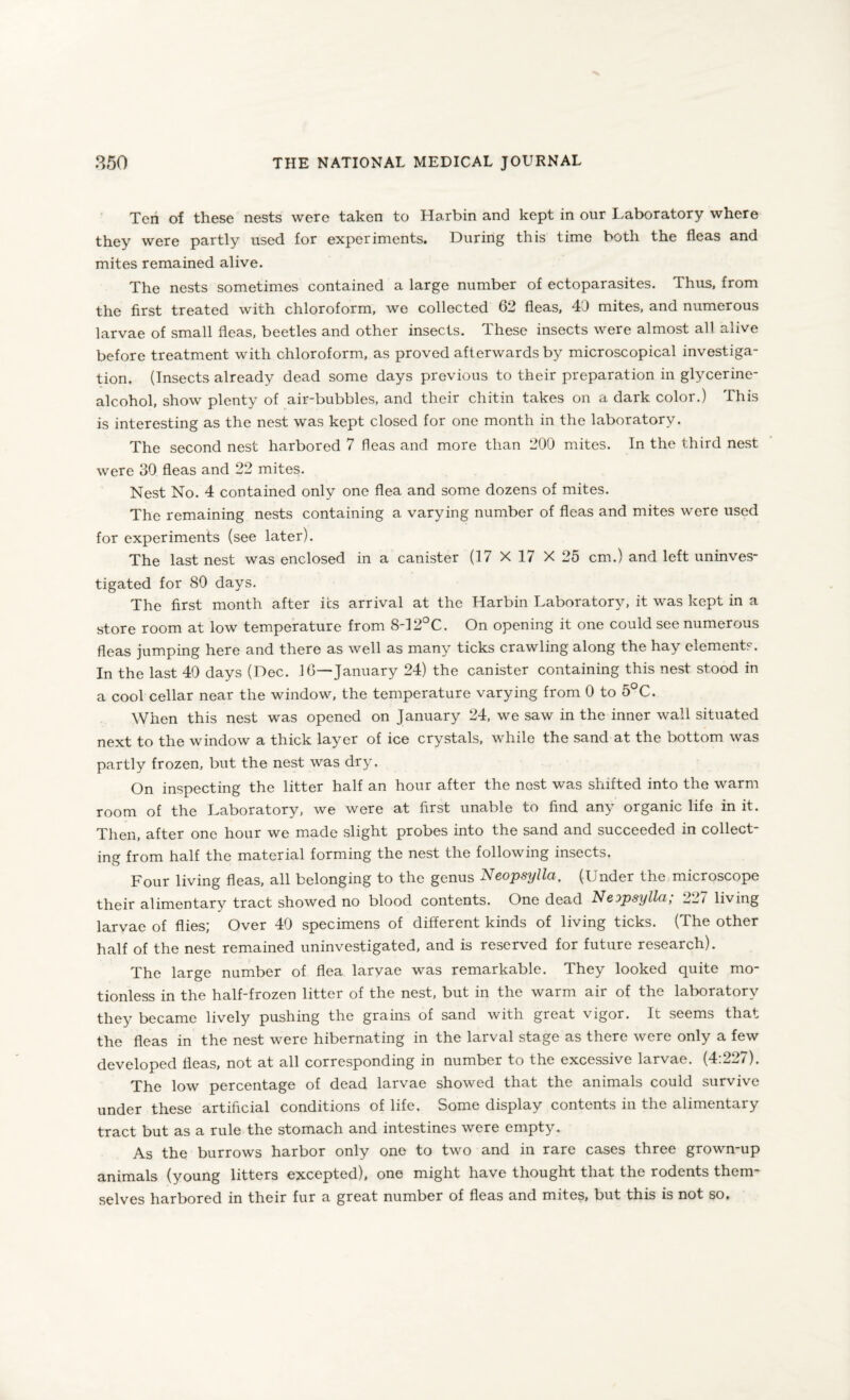 Ten of these nests were taken to Harbin and kept in our Laboratory where they were partly used for experiments. During this time both the fleas and mites remained alive. The nests sometimes contained a large number of ectoparasites. Thus, from the first treated with chloroform, we collected 62 fleas, 43 mites, and numerous larvae of small fleas, beetles and other insects. These insects were almost all alive before treatment with chloroform, as proved afterwards by microscopical investiga¬ tion. (Insects already dead some days previous to their preparation in glycerine- alcohol, show plenty of air-bubbles, and their chitin takes on a dark color.) This is interesting as the nest was kept closed for one month in the laboratory. The second nest harbored 7 fleas and more than 200 mites. In the third nest were 30 fleas and 22 mites. Nest No. 4 contained only one flea and some dozens of mites. The remaining nests containing a varying number of fleas and mites were used for experiments (see later). The last nest was enclosed in a canister (17 X 17 X 25 cm.) and left uninves¬ tigated for 80 days. The first month after its arrival at the Harbin Laboratory, it was kept in a store room at low temperature from 8-12°C. On opening it one could see numerous fleas jumping here and there as well as many ticks crawling along the hay elements. In the last 40 days (Dec. 16—January 24) the canister containing this nest stood in a cool cellar near the window, the temperature varying from 0 to 5°C. When this nest was opened on January 24, we saw in the inner wall situated next to the window a thick layer of ice crystals, while the sand at the bottom was partly frozen, but the nest was dry. On inspecting the litter half an hour after the nest was shifted into the warm room of the Laboratory, we were at first unable to find any organic life in it. Then, after one hour we made slight probes into the sand and succeeded in collect¬ ing from half the material forming the nest the following insects. Four living fleas, all belonging to the genus Neopsyllci. (Under the microscope their alimentary tract showed no blood contents. One dead Neopsyllci; 227 living larvae of flies; Over 40 specimens of different kinds of living ticks. (The other half of the nest remained uninvestigated, and is reserved for future research). The large number of flea larvae was remarkable. They looked quite mo¬ tionless in the half-frozen litter of the nest, but in the warm air of the laboratory they became lively pushing the grains of sand with great vigor. It seems that the fleas in the nest were hibernating in the larval stage as there were only a few developed fleas, not at all corresponding in number to the excessive larvae. (4:227). The low percentage of dead larvae showed that the animals could survive under these artificial conditions of life. Some display contents in the alimentary tract but as a rule the stomach and intestines were empty. As the burrows harbor only one to two and in rare cases three grown-up animals (young litters excepted), one might have thought that the rodents them¬ selves harbored in their fur a great number of fleas and mites, but this is not so.