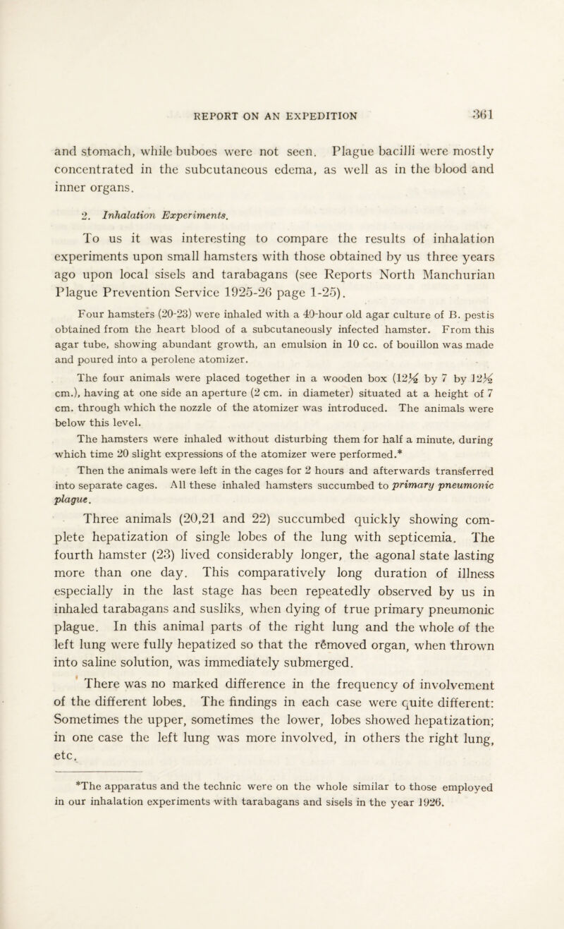 and stomach, while buboes were not seen. Plague bacilli were mostly concentrated in the subcutaneous edema, as well as in the blood and inner organs. 2. Inhalation Experiments. To us it was interesting to compare the results of inhalation experiments upon small hamsters with those obtained by us three years ago upon local sisels and tarabagans (see Reports North Manchurian Plague Prevention Service 1925-26 page 1-25). Four hamsters (20-23) were inhaled with a 40-hour old agar culture of B. pest is obtained from the heart blood of a subcutaneously infected hamster. From this agar tube, showing abundant growth, an emulsion in 10 cc. of bouillon was made and poured into a perolene atomizer. The four animals were placed together in a wooden box (1214 by 7 by 12)4 cm.), having at one side an aperture (2 cm. in diameter) situated at a height of 7 cm. through which the nozzle of the atomizer was introduced. The animals were below this level. The hamsters were inhaled without disturbing them for half a minute, during which time 20 slight expressions of the atomizer were performed.* Then the animals were left in the cages for 2 hours and afterwards transferred into separate cages. All these inhaled hamsters succumbed to primary pneumonic plague. Three animals (20,21 and 22) succumbed quickly showing com¬ plete hepatization of single lobes of the lung with septicemia. The fourth hamster (23) lived considerably longer, the agonal state lasting more than one day. This comparatively long duration of illness especially in the last stage has been repeatedly observed by us in inhaled tarabagans and susliks, when dying of true primary pneumonic plague. In this animal parts of the right lung and the whole of the left lung were fully hepatized so that the removed organ, when thrown into saline solution, was immediately submerged. There was no marked difference in the frequency of involvement of the different lobes. The findings in each case were quite different: Sometimes the upper, sometimes the lower, lobes showed hepatization; in one case the left lung was more involved, in others the right lung, etc. *The apparatus and the technic were on the whole similar to those employed in our inhalation experiments with tarabagans and sisels in the year 1926.