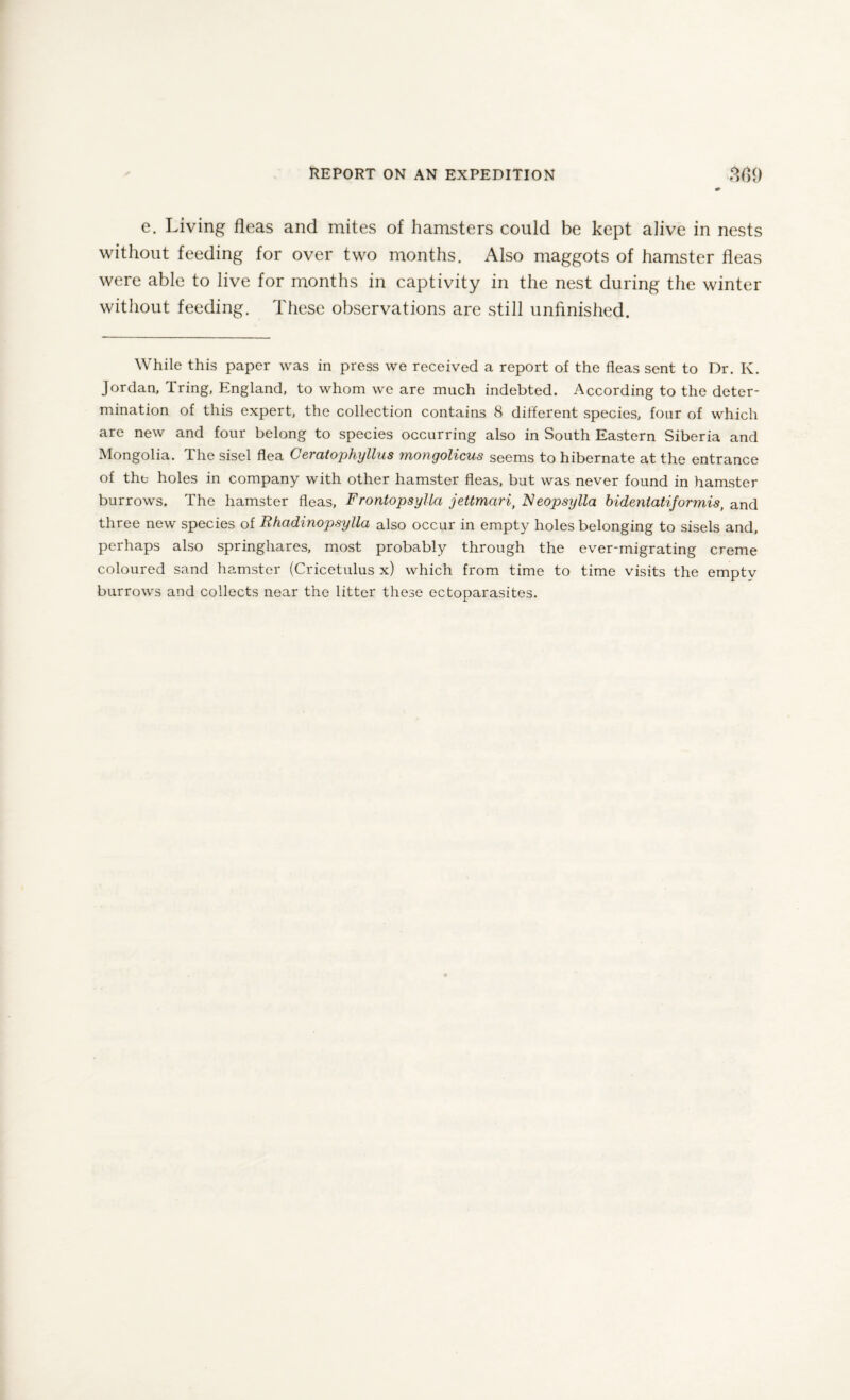 e. Living fleas and mites of hamsters could be kept alive in nests without feeding for over two months. Also maggots of hamster fleas were able to live for months in captivity in the nest during the winter without feeding. These observations are still unfinished. While this paper was in press we received a report of the fleas sent to Dr. K. Jordan, Tring, England, to whom we are much indebted. According to the deter¬ mination of this expert, the collection contains 8 different species, four of which are new and four belong to species occurring also in South Eastern Siberia and Mongolia. The sisel flea Ceratophyllns mongolicus seems to hibernate at the entrance of the holes in company with other hamster fleas, but was never found in hamster burrows. The hamster fleas, F rontopsyllci jettmarit Neopsylla bidentatiformis, and three new species of Rhadinopsylla also occur in empty holes belonging to sisels and, perhaps also springhares, most probably through the ever-migrating creme coloured sand hamster (Cricetulus x) which from time to time visits the empty burrows and collects near the litter these ectoparasites.