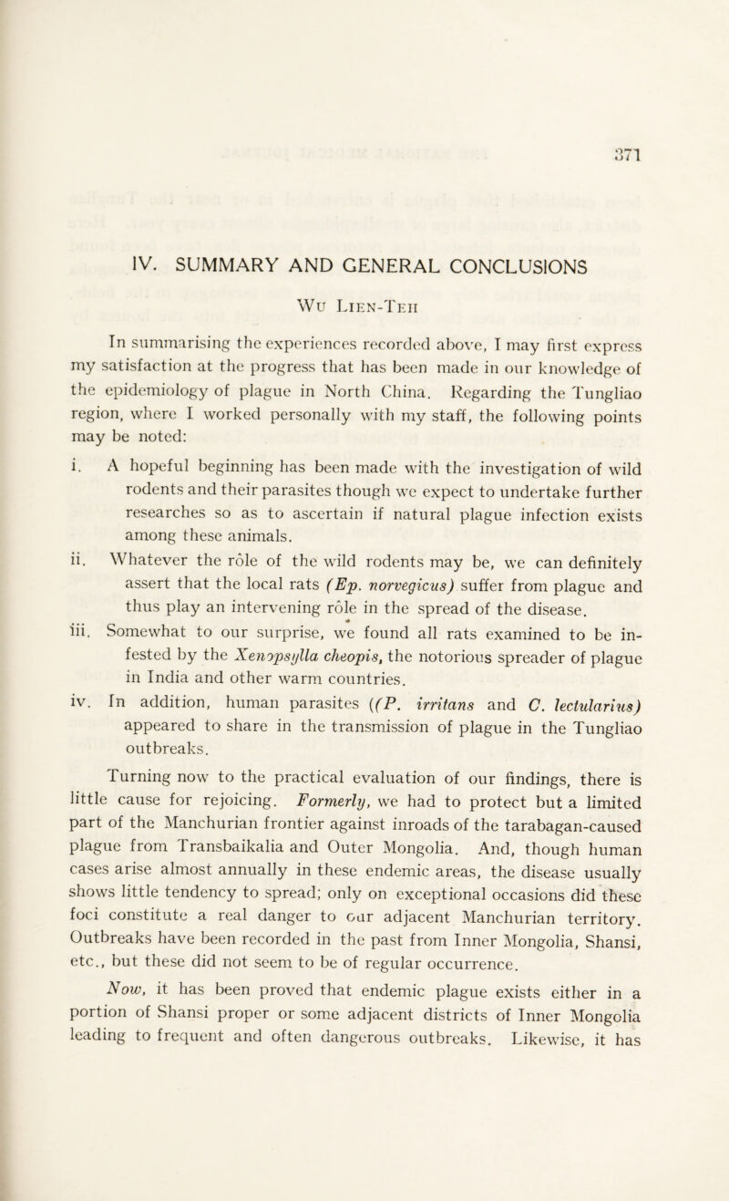 IV. SUMMARY AND GENERAL CONCLUSIONS Wu Lien-Teh In summarising the experiences recorded above, I may first express my satisfaction at the progress that has been made in our knowledge of the epidemiology of plague in North China. Regarding the Tungliao region, where I worked personally with my staff, the following points may be noted: i. A hopeful beginning has been made with the investigation of wild rodents and their parasites though we expect to undertake further researches so as to ascertain if natural plague infection exists among these animals. ii. Whatever the role of the wild rodents may be, we can definitely assert that the local rats (Ep. norvegicus) suffer from plague and thus play an intervening role in the spread of the disease. * iii. Somewhat to our surprise, we found all rats examined to be in¬ fested by the Xenopsylla, cheopis, the notorious spreader of plague in India and other warm countries. iv. In addition, human parasites ((P. irritans and C. lectularius) appeared to share in the transmission of plague in the Tungliao outbreaks. Turning now to the practical evaluation of our findings, there is little cause for rejoicing. Formerly, we had to protect but a limited part of the Manchurian frontier against inroads of the tarabagan-caused plague from Transbaikalia and Outer Mongolia. And, though human cases arise almost annually in these endemic areas, the disease usually shows little tendency to spread; only on exceptional occasions did these foci constitute a real danger to our adjacent Manchurian territory. Outbreaks have been recorded in the past from Inner Mongolia, Shansi, etc., but these did not seem to be of regular occurrence. Now, it has been proved that endemic plague exists either in a portion of Shansi proper or some adjacent districts of Inner Mongolia leading to frequent and often dangerous outbreaks. Likewise, it has