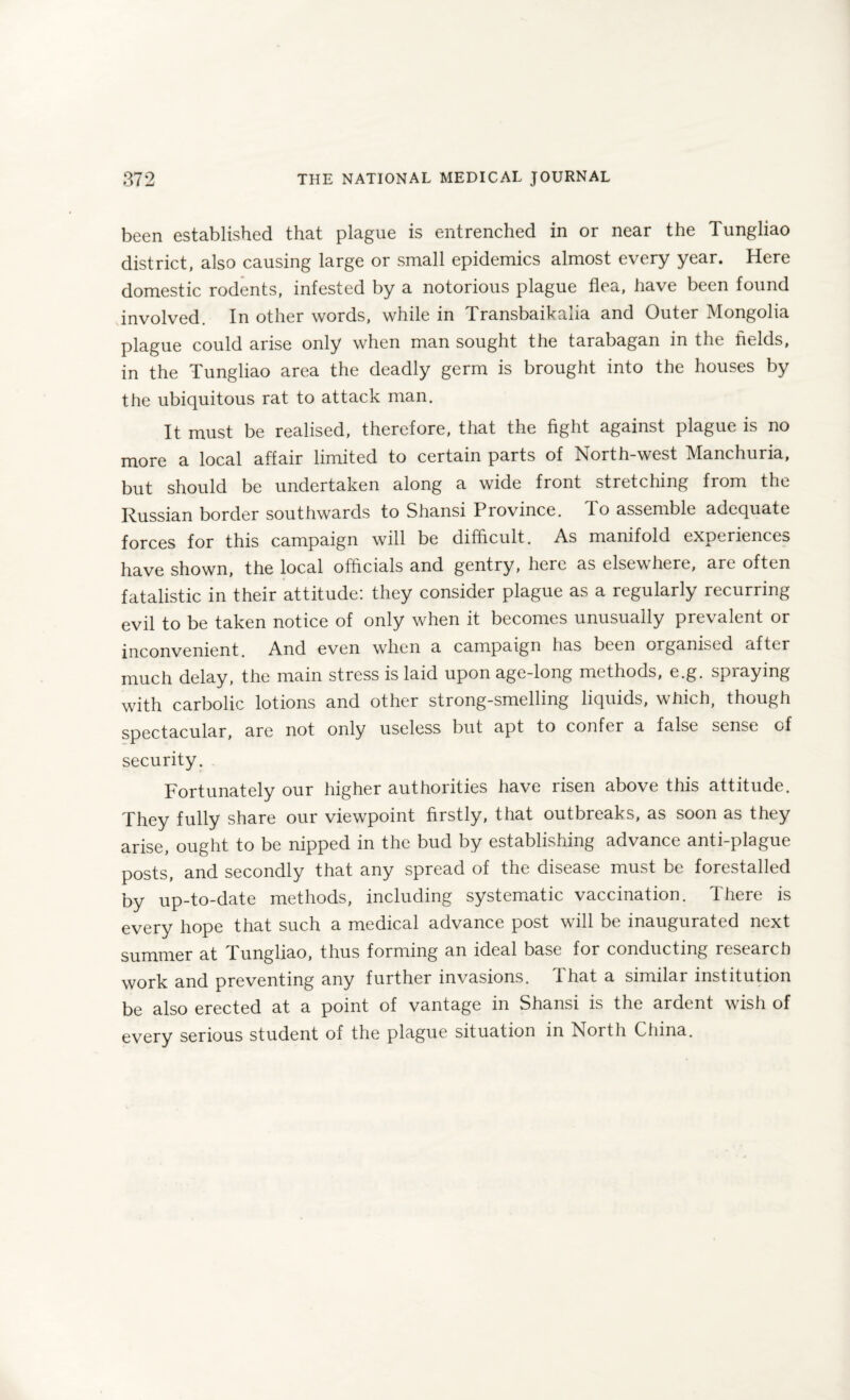 been established that plague is entrenched in or near the Tungliao district, also causing large or small epidemics almost every year. Here domestic rodents, infested by a notorious plague flea, have been found involved. In other words, while in T. ransbaika.ua and Outer Mongolia plague could arise only when man sought the tarabagan in the fields, in the Tungliao area the deadly germ is brought into the houses by the ubiquitous rat to attack man. It must be realised, therefore, that the fight against plague is no more a local affair limited to certain parts of North-west Manchuria, but should be undertaken along a wide front stretching from the Russian border southwards to Shansi Province. To assemble adequate forces for this campaign will be difficult. As manifold experiences have shown, the local officials and gentry, here as elsewhere, are often fatalistic in their attitude: they consider plague as a regularly recurring evil to be taken notice of only when it becomes unusually prevalent or inconvenient. And even when a campaign has been organised after much delay, the main stress is laid upon age-long methods, e.g. spraying with carbolic lotions and other strong-smelling liquids, which, though spectacular, are not only useless but apt to confer a false sense of security. Fortunately our higher authorities have risen above this attitude. They fully share our viewpoint firstly, that outbreaks, as soon as they arise, ought to be nipped in the bud by establishing advance anti-plague posts, and secondly that any spread of the disease must be forestalled by up-to-date methods, including systematic vaccination. There is every hope that such a medical advance post will be inaugurated next summer at Tungliao, thus forming an ideal base for conducting research work and preventing any further invasions. 1 hat a similar institution be also erected at a point of vantage in Shansi is the ardent wish of every serious student of the plague situation in North China.