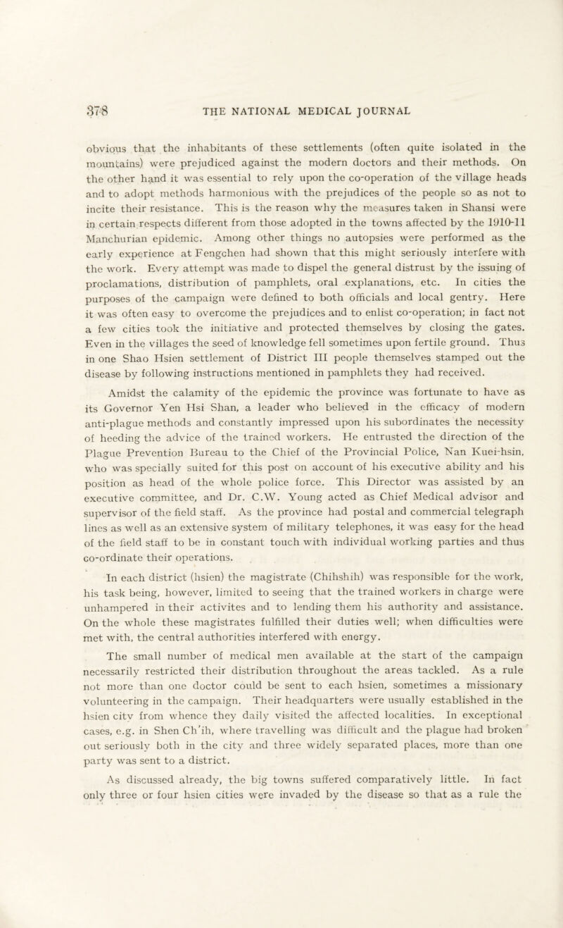 obvious that the inhabitants of these settlements (often quite isolated in the mountains) were prejudiced against the modern doctors and their methods. On the other hand it was essential to rely upon the co-operation of the village heads and to adopt methods harmonious with the prejudices of the people so as not to incite their resistance. This is the reason why the measures taken in Shansi were in certain respects different from those adopted in the towns affected by the 1910-11 Manchurian epidemic. Among other things no autopsies were performed as the early experience at Fengchen had shown that this might seriously interfere with the work. Every attempt was made to dispel the general distrust by the issuing of proclamations, distribution of pamphlets, oral -explanations, etc. In cities the purposes of the campaign were defined to both officials and local gentry. Here it was often easy to overcome the prejudices and to enlist co-operation; in fact not a few cities took the initiative and protected themselves by closing the gates. Even in the villages the seed of knowledge fell sometimes upon fertile ground. Thus in one Shao Hsien settlement of District III people themselves stamped out the disease by following instructions mentioned in pamphlets they had received. Amidst the calamity of the epidemic the province was fortunate to have as its Governor Yen Hsi Shan, a leader who believed in the efficacy of modern anti-plague methods and constantly impressed upon his subordinates the necessity of heeding the advice of the trained workers. He entrusted the direction of the Plague Prevention Bureau to the Chief of the Provincial Police, Nan Kuei-hsin. who was specially suited for this post on account of his executive ability and his position as head of the whole police force. This Director was assisted by an executive committee, and Dr. C.W. Young acted as Chief Medical advisor and supervisor of the field staff. As the province had postal and commercial telegraph lines as well as an extensive system of military telephones, it was easy for the head of the field staff to be in constant touch with individual working parties and thus co-ordinate their operations. In each district (hsien) the magistrate (Chihshih) was responsible for the work, his task being, however, limited to seeing that the trained workers in charge were unhampered in their activites and to lending them his authority and assistance. On the whole these magistrates fulfilled their duties well; when difficulties were met with, the central authorities interfered with energy. The small number of medical men available at the start of the campaign necessarily restricted their distribution throughout the areas tackled. As a rule not more than one doctor could be sent to each hsien, sometimes a missionary volunteering in the campaign. Their headquarters were usually established in the hsien citv from whence they daily visited the affected localities. In exceptional cases, e.g. in Shen Ch’ih, where travelling was difficult and the plague had broken out seriously both in the city and three widely separated places, more than one party was sent to a district. As discussed already, the big towns suffered comparatively little. In fact only three or four hsien cities were invaded by the disease so that as a rule the