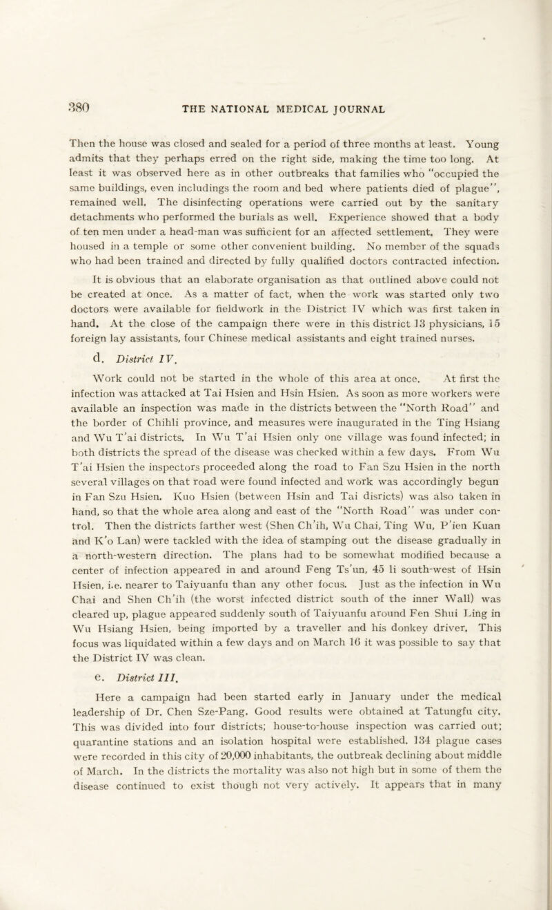 Then the house was closed and sealed for a period of three months at least. Young admits that they perhaps erred on the right side, making the time too long. At least it was observed here as in other outbreaks that families who “occupied the same buildings, even includings the room and bed where patients died of plague”, remained well. The disinfecting operations were carried out by the sanitary detachments who performed the burials as well. Experience showed that a body of ten men under a head-man was sufficient for an affected settlement. They were housed in a temple or some other convenient building. No member of the squads who had been trained and directed by fully qualified doctors contracted infection. It is obvious that an elaborate organisation as that outlined above could not be created at once. As a matter of fact, when the work was started only two doctors were available for fieldwork in the District IV which was first taken in hand. At the close of the campaign there were in this district 13 physicians, 15 foreign lay assistants, four Chinese medical assistants and eight trained nurses. d. District IV, Work could not be started in the whole of this area at once. At first the infection was attacked at Tai Hsien and Hsin Hsien. As soon as more workers were available an inspection was made in the districts between the “North Road” and the border of Chihli province, and measures were inaugurated in the Ting Hsiang and Wu T’ai districts. In Wu T’ai Hsien only one village was found infected; in both districts the spread of the disease was checked within a few days. From Wu T’ai Hsien the inspectors proceeded along the road to Fan Szu Hsien in the north several villages on that road were found infected and work was accordingly begun in Fan Szu Hsien. Kuo Hsien (between Hsin and Tai disricts) was also taken in hand, so that the whole area along and east of the “North Road” was under con¬ trol. Then the districts farther west (Shen Ch'ih, Wu Chai, Ting Wu, P’ien Kuan and K’o Lan) were tackled with the idea of stamping out the disease gradually in a north-western direction. The plans had to be somewhat modified because a center of infection appeared in and around Feng Ts’un, 45 li south-west of Hsin Hsien, i.e. nearer to Taiyuanfu than any other focus. Just as the infection in Wu Chai and Shen Ch’ih (the worst infected district south of the inner Wall) was cleared up, plague appeared suddenly south of Taiyuanfu around Fen Shui Ding in Wu Hsiang Hsien, being imported by a traveller and his donkey driver. This focus was liquidated within a few days and on March 16 it was possible to say that the District IV was clean. e. District 111, Here a campaign had been started early in January under the medical leadership of Dr. Chen Sze-Pang. Good results were obtained at Tatungfu city. This was divided into four districts; house-to-house inspection was carried out; quarantine stations and an isolation hospital were established. 134 plague cases were recorded in this city of 20,000 inhabitants, the outbreak declining about middle of March. In the districts the mortality was also not high but in some of them the disease continued to exist though not very actively. It appears that in many
