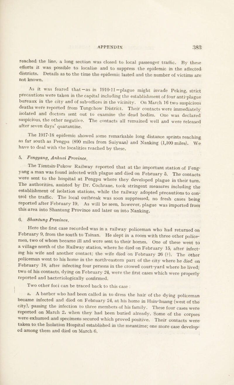 reached the line, a long section was closed to local passenger traffic. By these efforts it was possible to localise and to suppress the epidemic in the affected districts. Details as to the time the epidemic lasted and the number of victims are not known. As it was feared that—as in 1910-11 —plague might invade Peking, strict piecautions were taken in the capital including the establishment of four anti-plague bureaux in the city and of sub-offices in the vicinity. On 'March 16 two suspicious deaths were reported from Tungchow District. Their contacts were immediately isolated and doctors sent out to examine the dead bodies. One was declared suspicious, the other negative. The contacts all remained well and were released after seven days’ quarantine. Ihe 1917-18 epidemic showed some remarkable long distance sprints reaching as far south as Pengpu (800 miles from Suiyuan) and Nanking (1,100 miles). We have to deal with the localities reached by these. 5. Fengyang, Anhuei Province. The Tientsin-Pukow Railway reported that at the important station of Feng- yang a man was found infected with plague and died on February 5. The contacts were sent to the hospital at Pengpu where they developed plague in their turn. The authorities, assisted by Dr. Cochrane, took stringent measures including the establishment of isolation stations, while the railway adopted precautions to con¬ trol the traffic. The local outbreak was soon suppressed, no fresh cases being reported after February 19. As will be seen, however, plague was imported from this area into Shantung Province and later on into Nanking. 6. Shantung Province. Here the first case recorded was in a railway policeman who had returned on February 9, from the south to Tsinan. He slept in a room with three other police¬ men, two of whom became ill and were sent to their homes. One of these went to a village north of the Railway station, where he died on February 15, after infect¬ ing his wife and another contact; the wife died on February 26 (?). The other policeman went to his home in the north-eastern part of the city where he died on February 18, after infecting four persons in the crowed court-yard where he lived; two of his contacts, dying on February 24, were the first cases which were properly reported and bacteriologically confirmed. Two other foci can be traced back to this case : ^ barbci who had been called in to dress the hair of the dying policeman became infected and died on February 24, at his home in Hsin^huang (west of the city), passing the infection to three members of his family. These four cases were reported on March 2, when they had been buried already. Some of the corpses were exhumed and specimens secured which proved positive. Their contacts were taken to the Isolation Hospital established in the meantime; one more case develop¬