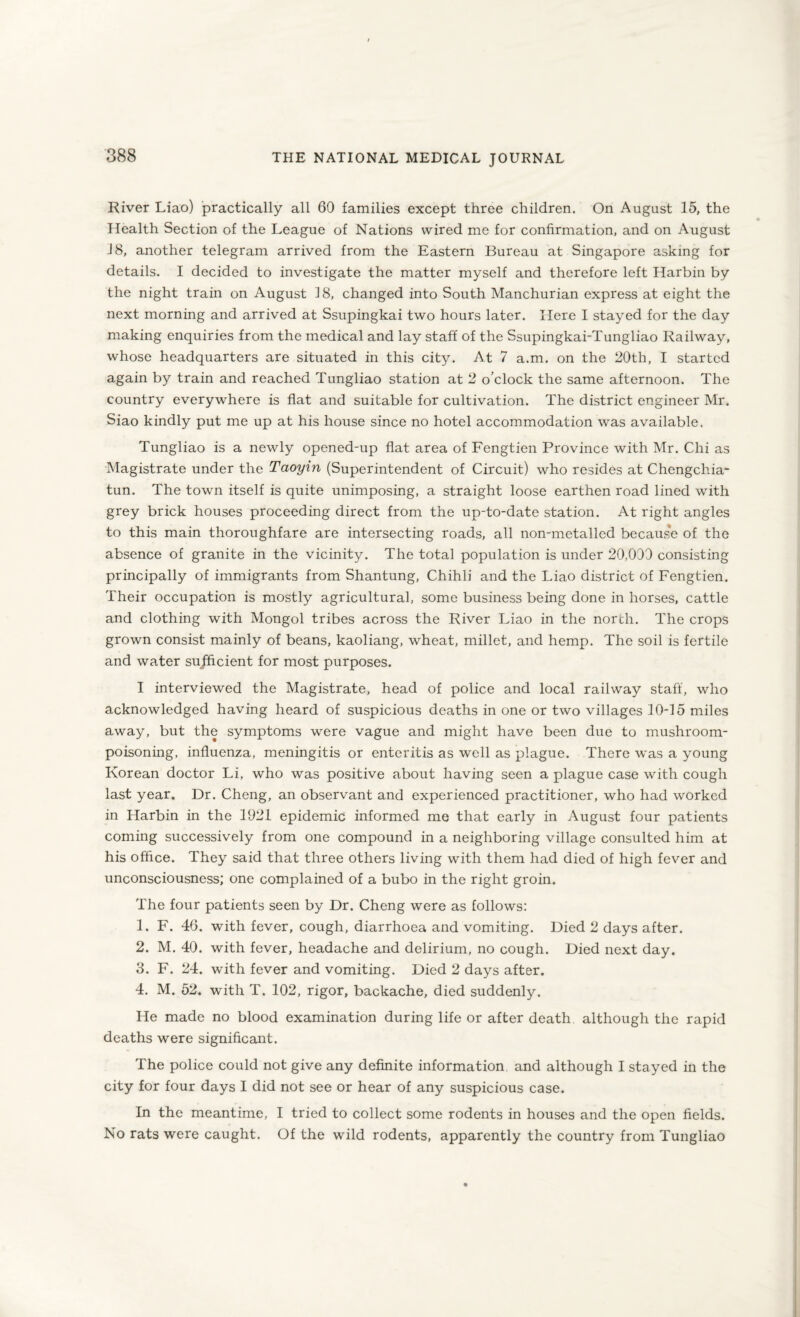 River Liao) practically all 60 families except three children. On August 15, the Health Section of the League of Nations wired me for confirmation, and on August 18, another telegram arrived from the Eastern Bureau at Singapore asking for details. I decided to investigate the matter myself and therefore left Harbin by the night train on August 18, changed into South Manchurian express at eight the next morning and arrived at Ssupingkai two hours later. Here I stayed for the day making enquiries from the medical and lay staff of the Ssupingkai-Tungliao Railway, whose headquarters are situated in this city. At 7 a.m. on the 20th, I started again by train and reached Tungliao station at 2 o’clock the same afternoon. The country everywhere is flat and suitable for cultivation. The district engineer Mr. Siao kindly put me up at his house since no hotel accommodation was available. Tungliao is a newly opened-up flat area of Fengtien Province with Mr. Chi as Magistrate under the Taoyin (Superintendent of Circuit) who resides at Chengchia- tun. The town itself is quite unimposing, a straight loose earthen road lined with grey brick houses proceeding direct from the up-to-date station. At right angles to this main thoroughfare are intersecting roads, all non-metalled because of the absence of granite in the vicinity. The total population is under 20,030 consisting principally of immigrants from Shantung, Chihli and the Liao district of Fengtien. Their occupation is mostly agricultural, some business being done in horses, cattle and clothing with Mongol tribes across the River Liao in the north. The crops grown consist mainly of beans, kaoliang, wheat, millet, and hemp. The soil is fertile and water sufficient for most purposes. I interviewed the Magistrate, head of police and local railway staff, who acknowledged having heard of suspicious deaths in one or two villages 10-15 miles away, but the symptoms were vague and might have been due to mushroom¬ poisoning, influenza, meningitis or enteritis as well as plague. There was a young Korean doctor Li, who was positive about having seen a plague case with cough last year. Dr. Cheng, an observant and experienced practitioner, who had worked in Harbin in the 1921 epidemic informed me that early in August four patients coming successively from one compound in a neighboring village consulted him at his office. They said that three others living with them had died of high fever and unconsciousness; one complained of a bubo in the right groin. The four patients seen by Dr. Cheng were as follows: 1. F. 46. with fever, cough, diarrhoea and vomiting. Died 2 days after. 2. M. 40. with fever, headache and delirium, no cough. Died next day. 3. F. 24. with fever and vomiting. Died 2 days after. 4. M. 52. with T. 102, rigor, backache, died suddenly. He made no blood examination during life or after death although the rapid deaths were significant. The police could not give any definite information and although I stayed in the city for four days I did not see or hear of any suspicious case. In the meantime, I tried to collect some rodents in houses and the open fields. No rats were caught. Of the wild rodents, apparently the country from Tungliao