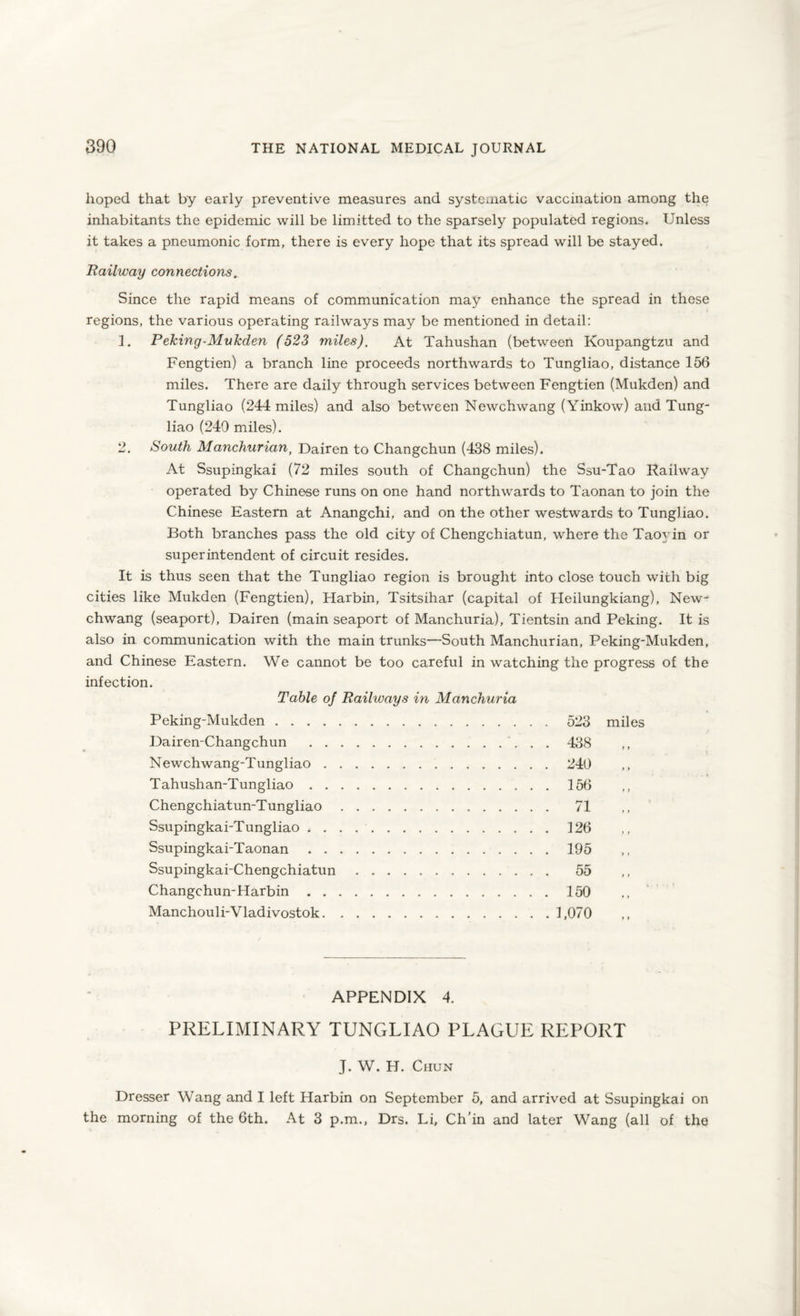 hoped that by early preventive measures and systematic vaccination among the inhabitants the epidemic will be Emitted to the sparsely populated regions. Unless it takes a pneumonic form, there is every hope that its spread will be stayed. Bailway connections. Since the rapid means of communication may enhance the spread in these regions, the various operating railways may be mentioned in detail: 1. Peking-Mukden (523 miles). At Tahushan (between Koupangtzu and Fengtien) a branch line proceeds northwards to Tungliao, distance 156 miles. There are daily through services between Fengtien (Mukden) and Tungliao (244 miles) and also between Newchwang (Yinkow) and Tung¬ liao (249 miles). 2. South Manchurian, Dairen to Changchun (438 miles). At Ssupingkai (72 miles south of Changchun) the Ssu-Tao Kailway operated by Chinese runs on one hand northwards to Taonan to join the Chinese Eastern at Anangchi, and on the other westwards to Tungliao. Both branches pass the old city of Chengchiatun, where the Taoyin or superintendent of circuit resides. It is thus seen that the Tungliao region is brought into close touch with big cities like Mukden (Fengtien), Harbin, Tsitsihar (capital of Heilungkiang), New¬ chwang (seaport), Dairen (main seaport of Manchuria), Tientsin and Peking. It is also in communication with the main trunks—South Manchurian, Peking-Mukden, and Chinese Eastern. We cannot be too careful in watching the progress of the infection. Table of Railways in Manchuria Peking-Mukden. 523 miles Dairen-Changchun .. . . 438 Newchwang-Tungliao.240 Tahushan-Tungliao.156 Chengchiatun-Tungliao. 71 Ssupingkai-Tungliao.126 Ssupingkai-Taonan.195 Ssupingkai-Chengchiatun. 55 Changchun-Harbin.150 Manchouli-Vladivostok.1,070 APPENDIX 4. PRELIMINARY TUNGLIAO PLAGUE REPORT J. W. H. Chun Dresser Wang and I left Harbin on September 5, and arrived at Ssupingkai on the morning of the 6th. At 3 p.m., Drs. Li, Ch’in and later Wang (all of the