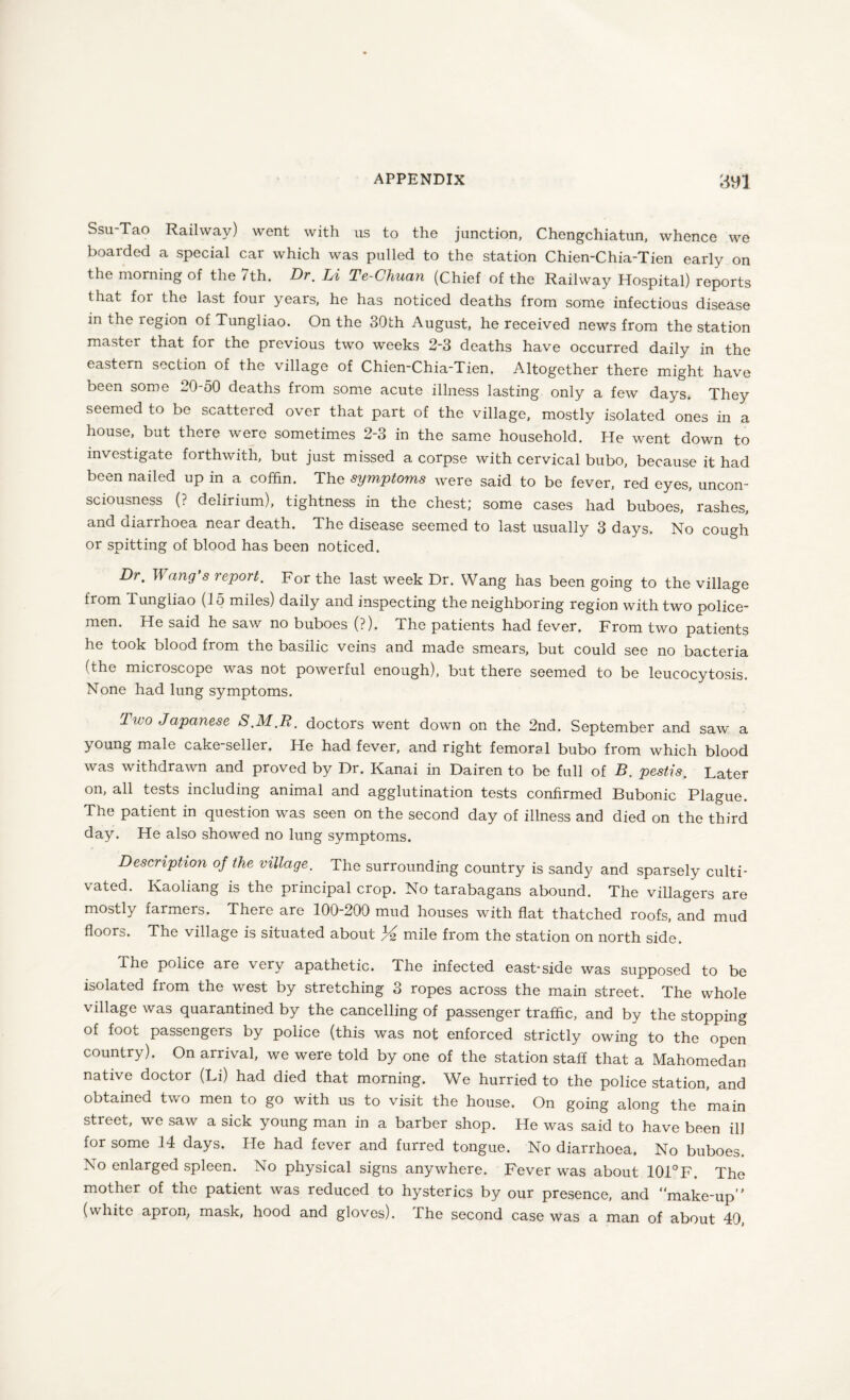 Ssu-Tao Railway) went with us to the junction, Chengchiatun, whence we boarded a special car which was pulled to the station Chien-Chia-Tien early on the morning of the /th. Dr, Li Te-Cliuan (Chief of the Railway Hospital) reports that for the last four years, he has noticed deaths from some infectious disease in the region of Tungliao. On the 30th August, he received news from the station master that for the previous two weeks 2-3 deaths have occurred daily in the eastern section of the village of Chien-Chia-Tien, Altogether there might have been some 20-50 deaths from some acute illness lasting only a few days. They seemed to be scattered over that part of the village, mostly isolated ones in a house, but there were sometimes 2-3 in the same household. He went down to investigate forthwith, but just missed a corpse with cervical bubo, because it had been nailed up in a coffin. The symptoms were said to be fever, red eyes, uncon¬ sciousness (? delirium), tightness in the chest; some cases had buboes, rashes, and diarrhoea near death. The disease seemed to last usually 3 days. No cough or spitting of blood has been noticed. Dr, I fang’s report. For the last week Dr. Wang has been going to the village from Tungliao (15 miles) daily and inspecting the neighboring region with two police¬ men. He said he saw no buboes (?). The patients had fever. From two patients he took blood from the basilic veins and made smears, but could see no bacteria (the microscope was not powerful enough), but there seemed to be leucocytosis. None had lung symptoms. Two Japanese S.M.R. doctors went down on the 2nd. September and saw a young male cake-seller. He had fever, and right femoral bubo from which blood was withdrawn and proved by Dr. Kanai in Dairen to bo full of B. pestis. Later on, all tests including animal and agglutination tests confirmed Bubonic Plague. The patient in question was seen on the second day of illness and died on the third day. He also showed no lung symptoms. Description of the village. The surrounding country is sandy and sparsely culti¬ vated. Kaoliang is the principal crop. No tarabagans abound. The villagers are mostly iarmers. There are 100-200 mud houses with flat thatched roofs, and mud floors. The village is situated about 3l2 mile from the station on north side. The police are very apathetic. The infected east-side was supposed to be isolated from the west by stretching 3 ropes across the main street. The whole village was quarantined by the cancelling of passenger traffic, and by the stopping of foot passengers by police (this was not enforced strictly owing to the open country). On arrival, we were told by one of the station staff that a Mahomedan native doctor (Li) had died that morning. We hurried to the police station, and obtained two men to go with us to visit the house. On going along the main street, we saw a sick young man in a barber shop. He was said to have been ill for some 14 days. He had fever and furred tongue. No diarrhoea. No buboes. No enlarged spleen. No physical signs anywhere. Fever was about 101°F. The mother of the patient was reduced to hysterics by our presence, and “make-up” (white apron, mask, hood and gloves). The second case was a man of about 40,