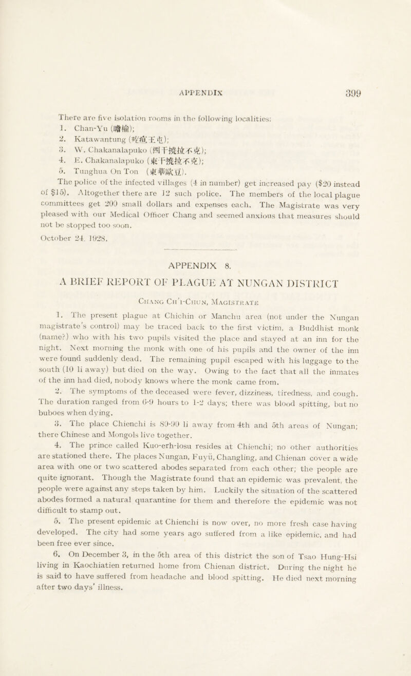 There are five isolation rooms in the following localities; 1. Chan-Yu 2. Katawantung (I^fELdi *£); 8. W. Chakanalapuko i P1-! f&lhil T> 5^); 4. E. Chakanalapuko (^DH^tiT'^); 5. Tunghua On Ton ( The police of the infected villages (4 in number) get increased pay ($20 instead of $15). Altogether there are J2 such police. The members of the local plague committees get 200 small dollars and expenses each. The Magistrate was very pleased with our Medical Officer Chang and seemed anxious that measures should not be stopped too soon. October 24, 1028. APPENDIX 8. A BRIEF REPORT OF PLAGUE AT NUNGAN DISTRICT Chang ChVChun, Magistrate 1. I he present plague at Chichin or Manchu area (not under the Nungan magistrate s control) may be traced back to the first victim, a Buddhist monk (name-;) who with his two pupils visited the place and stayed at an inn for the night. Next morning the monk with one of his pupils and the owner of the inn were found suddenly dead. The remaining pupil escaped with his luggage to the south (10 li away) but died on the way. Owing to the fact that all the inmates of the inn had died, nobody knows where the monk came from. 2. T he symptoms of the deceased were fever, dizziness, tiredness, and cough. The duration ranged from 0-9 hours to 1-2 days; there was blood spitting, but no buboes when dying. o. The place Chienchi is 80-90 li away from 4th and 5th areas of Nungan; there Chinese and Mongols live together. 4. The prince called Kuo-erhTosu resides at Chienchi; no other authorities aie stationed there. The places Nungan, b uyii, Changling, and Chienan cover a wide area with one or two scattered abodes separated from each other; the people are quite ignorant. Though the Magistrate found that an epidemic was prevalent, the people were against any steps taken by him. Luckily the situation of the scattered abodes formed a natural quarantine for them and therefore the epidemic was not difficult to stamp out. 5. The present epidemic at Chienchi is now over, no more fresh case having developed. The city had some years ago suffered from a like epidemic, and had been free ever since. 6. On December 8, in the 5th area of this district the son of Tsao Hung-TIsi living in Kaoc.hiatien returned home from Chienan district. During the night he is said to have suffered from headache and blood spitting. Tfe died next morning after two days’ illness.