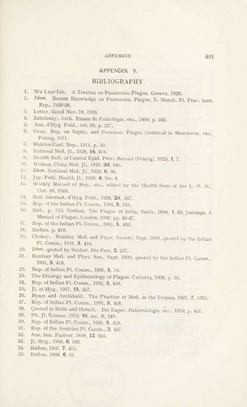 APPENDIX 9. BIBLIOGRAPHY L W u Lien-ieh. A Treatise on Pneumonic Plague, Geneva, 1926. Idem- Recent Knowledge on Pneumonic Piague, N. Manch. PL Prev. Serv, Rep., 1926-28. 3. Letter, dated Nov. 18, 1928. 4. Zabolotny. Arch. Russes de Pathologie, etc,, 1899, p. 242. 5. Ann. d’Hyg. Publ., vol. 39, p. 227, 6. Gray. Rep. on Septic, and Pneumon. Plague Outbreak in Manchuria, etc,, Peking, 1911. 7. Mukden Conf. Rep., 1911, p, 59* 8. National Med. Jl,, 1928, 14, 418. 9. Health Bull, of Central Epid. Prev. Bureau (Peking), 1925, 1, 7. 10. Watson, China Med. Jl., 1919, 33, 169. 1 !. Idem, National Med. Jl., 1920, 6, 93. 12. Jap, Publ. Health Jl., 1928, 4, No. 4. lo. Weekly Record of Rep., etc,, edited by the Health Sect, of the L. O, N., Oct, 18, 1928. 14, Bull. Internat. d’Hyg. Publ., 1928, 20, 587. 15. Rep. of the Indian PI. Comm., 1.901, 5, 188. 10. Ibid., p. 183; Nathan, The Plague in India, Simla, 1898, 1, 20; Jennings, A Manual of Plague, London, 1903, pp. 46-47. 17. Rep. of the Indian PL Comm., 1904, 5, 436. 18. Ibidem, p. 416. L>. Choksy. Bombay Med* and Phys. Society, Sept* 1900, quoted by the Indian Pl. Comm., 1901, 5, 416. 20. Idem, quoted by Sticker, Die Pest, 2, 257. 21. Bombay Med. and Phys. Soc„ Sept. 1903, quoted by the Indian PI. Comm., 1901, 5, 418. 22. Rep. of Indian Pl. Comm., 1901, 5, 70. 23. The Etiology and Epidemiology of Plague, Calcutta, 1908, p* 50. 24. Rep. of Indian PL Comm., 1901, 5, 436. 25. JL of Hyg., 1917, 15 , 537. 26. Byam and Archibald. The Practice of Med. in the Tropics, 1921, 2, 1083. 27. Rep. of Indian Pl. Comm., 1901, 5 , 488. ^8. Quoted in Kolle and Hetsch. Die Exper. Bakteriologie, etc., 1919, p. 451. 29. Ph. JL Science, 1915, 10, sec. B, 249. 30. Rep. of Indian Pl. Comm., 1901, 5, 435. 31. Rep. of the Austrian Pl. Comm., 2, 497. 32. Ann. Inst. Pasteur, 1898, 12 625. 33. Jl. Hyg., 1908, 8, 162. 34. Ibidem, 1907, 7, 475. 35. Ibidem, 1906, 6, 61.