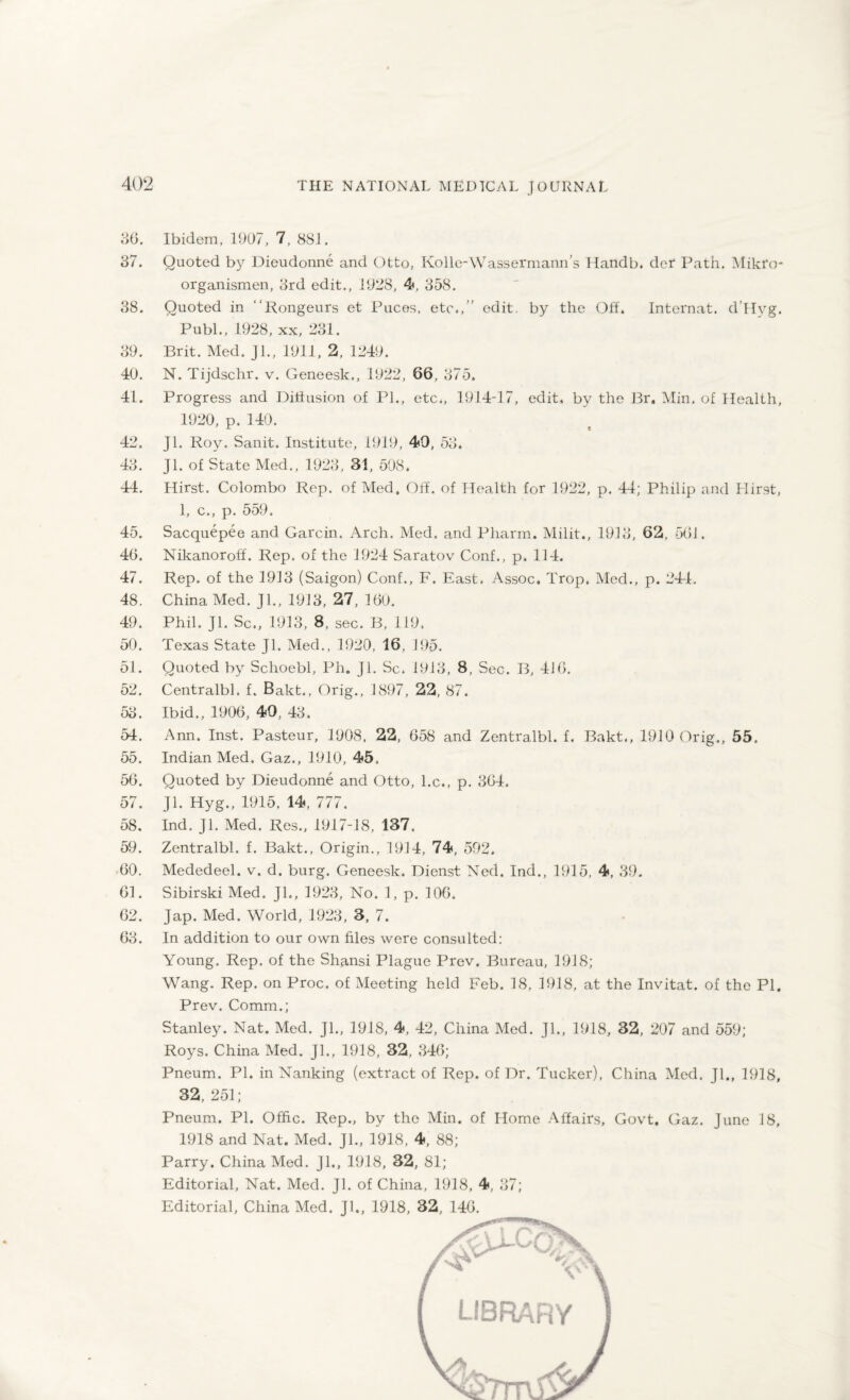36. 37. 38. 39. 40. 41. 42. 43. 44. 45. 46. 47. 48. 49. 50. 51. 52. 53. 54. 55. 56. 57. 58. 59. 60. 61. 62. 63. Ibidem, 1907, 7, 881. Quoted by Dieudonne and Otto, Kolle-Wassermann’s Handb. dct Path. Mikfo- organismen, 3rd edit., 1928, 4, 358. Quoted in Rongeurs et Puces, etc.,” edit, by the Off. Internat. d’Hyg. Publ., 1928, xx, 231. Brit. Med. ]1., 1911, 2, 1249. N. Tijdschr. v. Geneesk., 1922, 66, 375. Progress and Diffusion of PI., etc., 1914-17, edit, by the Br. Min. of Health, 1920, p. 140. Jl. Roy. Sanit. Institute, 1919, 49, 53. Jl. of State Med., 1923 , 31, 508. Hirst. Colombo Rep. of Med. Off. of Health for 1922, p. 44; Philip and Hirst, 1, c., p. 559. Sacquepee and Garcin. Arch. Med. and Pharm. Milit., 1913, 62, 561. Nikanoroff. Rep. of the 1924 Saratov Conf., p. 114. Rep. of the 1913 (Saigon) Conf., F. East. Assoc. Trop. Med., p. 244. China Med. Jl., 1913, 27, 160. Phil. Jl. Sc., 1913, 8, sec. B, 119. Texas State Jl. Med., 1920, 16, 195. Quoted by Schoebl, Ph. Jl. Sc. 1913, 8, Sec. B, 416. Centralbl. f. Bakt., Orig., 1897, 22, 87. Ibid., 1906, 49, 43. Ann. Inst. Pasteur, 1908, 22, 658 and Zentralbl. f. Bakt., 1910 Orig., 55. Indian Med. Gaz., 1910, 45. Quoted by Dieudonne and Otto, l.c., p. 364. Jl. Hyg., 1915. 14, 777. Ind. Jl. Med. Res., 1917-18, 137. Zentralbl. f. Bakt., Origin., 1914, 74, 592. Mededeel. v. d. burg. Geneesk. Dienst Ned. Ind., 1915, 4, 39. Sibirski Med. Jl., 1923, No. 1, p. 106. Jap. Med. World, 1923, 3, 7. In addition to our own files were consulted: Young. Rep. of the Shansi Plague Prev. Bureau, 1918; Wang. Rep. on Proc. of Meeting held Feb. 18, 1918, at the Invitat. of the PI. Prev. Comm.; Stanley. Nat. Med. Jl., 1918, 4, 42, China Med. Jl., 1918, 32, 207 and 559; Roys. China Med. Jl., 1918, 32, 346; Pneum. PI. in Nanking (extract of Rep. of Dr. Tucker), China Med. Jl., 1918, 32, 251; Pneum. PI. Offic. Rep., by the Min. of Home Affairs, Govt, 1918 and Nat. Med. Jl., 1918, 4, 88; Parry. China Med. Jl„ 1918, 32, 81; Editorial, Nat. Med. Jl. of China, 1918, 4, 37; Editorial, China Med. Jl., 1918, 32, 146. Gaz. June 18,