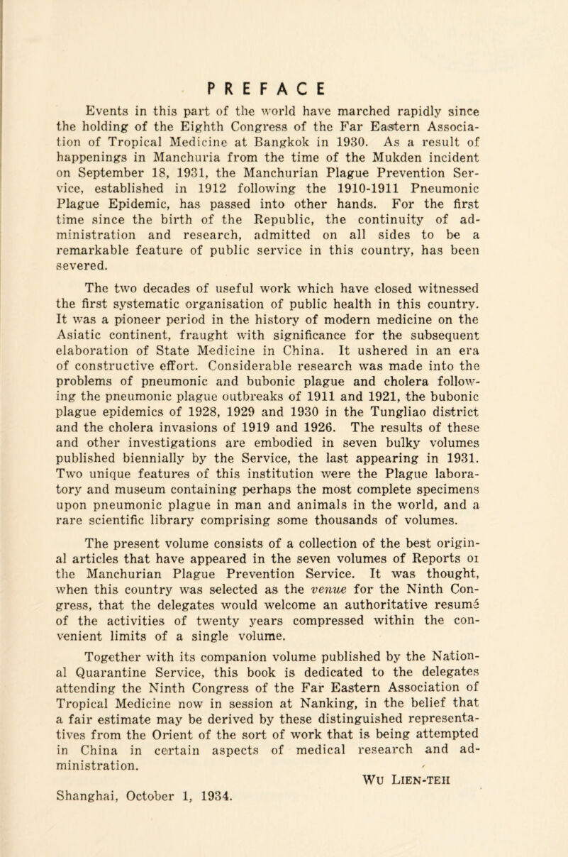 PREFACE Events in this part of the world have marched rapidly since the holding of the Eighth Congress of the Far Eastern Associa¬ tion of Tropical Medicine at Bangkok in 1930. As a result of happenings in Manchuria from the time of the Mukden incident on September 18, 1931, the Manchurian Plague Prevention Ser¬ vice, established in 1912 following the 1910-1911 Pneumonic Plague Epidemic, has passed into other hands. For the first time since the birth of the Republic, the continuity of ad¬ ministration and research, admitted on all sides to be a remarkable feature of public service in this country, has been severed. The two decades of useful work which have closed witnessed the first systematic organisation of public health in this country. It was a pioneer period in the history of modern medicine on the Asiatic continent, fraught with significance for the subsequent elaboration of State Medicine in China. It ushered in an era of constructive effort. Considerable research was made into the problems of pneumonic and bubonic plague and cholera follow¬ ing the pneumonic plague outbreaks of 1911 and 1921, the bubonic plague epidemics of 1928, 1929 and 1930 in the Tungliao district and the cholera invasions of 1919 and 1926. The results of these and other investigations are embodied in seven bulky volumes published biennially by the Service, the last appearing in 1931. Two unique features of this institution were the Plague labora¬ tory and museum containing perhaps the most complete specimens upon pneumonic plague in man and animals in the world, and a rare scientific library comprising some thousands of volumes. The present volume consists of a collection of the best origin¬ al articles that have appeared in the seven volumes of Reports oi the Manchurian Plague Prevention Service. It was thought, when this country was selected as the venue for the Ninth Con¬ gress, that the delegates would welcome an authoritative resume of the activities of twenty years compressed within the con¬ venient limits of a single volume. Together with its companion volume published by the Nation¬ al Quarantine Service, this book is dedicated to the delegates attending the Ninth Congress of the Far Eastern Association of Tropical Medicine now in session at Nanking, in the belief that a fair estimate may be derived by these distinguished representa¬ tives from the Orient of the sort of work that is being attempted in China in certain aspects of medical research and ad¬ ministration. ' Wu Lien-teh Shanghai, October 1, 1934.