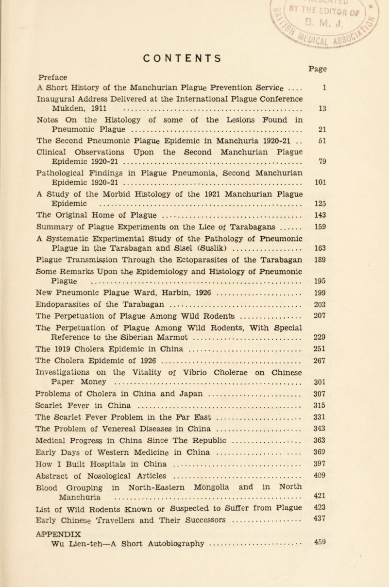 CONTENTS Page Preface A Short History of the Manchurian Plague Prevention Service .... 1 Inaugural Address Delivered at the International Plague Conference Mukden, 1911 . 13 Notes On the Histology of some of the Lesions Found in Pneumonic Plague . 21 The Second Pneumonic Plague Epidemic in Manchuria 1920-21 .. 51 Clinical Observations Upon the Second Manchurian Plague Epidemic 1920-21 . 79 Pathological Findings in Plague Pneumonia, Second Manchurian Epidemic 1920-21 . 101 A Study of the Morbid Histology of the 1921 Manchurian Plague Epidemic . 125 The Original Home of Plague . 143 Summary of Plague Experiments on the Lice of Tarabagans . 159 A Systematic Experimental Study of the Pathology of Pneumonic Plague in the Tarabagan and Sisel (Suslik) . 163 Plague Transmission Through the Ectoparasites of the Tarabagan 189 Some Remarks Upon the Epidemiology and Histology of Pneumonic Plague . 195 New Pneumonic Plague Ward, Harbin, 1926 . 199 Endoparasites of the Tarabagan . 203 The Perpetuation of Plague Among Wild Rodents . 207 The Perpetuation of Plague Among Wild Rodents, With Special Reference to the Siberian Marmot . 229 The 1919 Cholera Epidemic in China . 251 The Cholera Epidemic of 1926 . 267 Investigations on the Vitality of Vibrio Cholerae on Chinese Paper Money . 301 Problems of Cholera in China and Japan . 307 Scarlet Fever in China . 315 The Scarlet Fever Problem in the Far East . 331 The Problem of Venereal Diseases in China . 343 Medical Progress in China Since The Republic . 363 Early Days of Western Medicine in China . 369 How I Built Hospitals in China . 397 Abstract of Nosological Articles . 409 Blood Grouping in North-Eastern Mongolia and in North Manchuria . 421 List of Wild Rodents Known or Suspected to Suffer from Plague 423 Early Chinese Travellers and Their Successors . 437 APPENDIX Wu Lien-teh—A Short Autobiography . 459