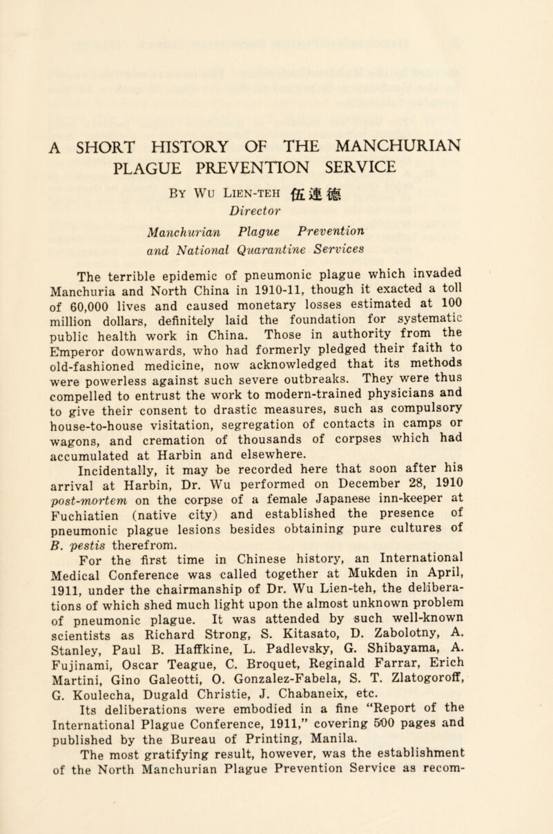 A SHORT HISTORY OF THE MANCHURIAN PLAGUE PREVENTION SERVICE By Wu Lien-teh Direct or Manchurian Plague Prevention and National Quarantine Services The terrible epidemic of pneumonic plague which invaded Manchuria and North China in 1910-11, though it exacted a toll of 60,000 lives and caused monetary losses estimated at 100 million dollars, definitely laid the foundation for systematic public health work in China. Those in authority. from the Emperor downwards, who had formerly pledged their faith to old-fashioned medicine, now acknowledged that its methods were powerless against such severe outbreaks. They were thus compelled to entrust the work to modern-trained physicians and to give their consent to drastic measures, such as compulsory house-to-house visitation, segregation of contacts in camps or wagons, and cremation of thousands of corpses which had accumulated at Harbin and elsewhere. Incidentally, it may be recorded here that soon after his arrival at Harbin, Dr. Wu performed on December 28, 1910 post-mortem on the corpse of a female Japanese inn-keeper at Fuchiatien (native city) and established the presence of pneumonic plague lesions besides obtaining pure cultures of B. pestis therefrom. For the first time in Chinese history, an International Medical Conference was called together at Mukden in April, 1911, under the chairmanship of Dr. Wu Lien-teh, the delibera¬ tions of which shed much light upon the almost unknown problem of pneumonic plague. It was attended by such well-known scientists as Richard Strong, S. Kitasato, D. Zabolotny, A. Stanley, Paul B. Haffkine, L. Padlevsky, G. Shibayama, A. Fujinami, Oscar Teague, C. Broquet, Reginald Farrar, Erich Martini, Gino Galeotti, O. Gonzalez-Fabela, S. T. Zlatogoroff, G. Koulecha, Dugald Christie, J. Chabaneix, etc. Its deliberations were embodied in a fine “Report of the International Plague Conference, 1911,” covering &00 pages and published by the Bureau of Printing, Manila. The most gratifying result, however, was the establishment of the North Manchurian Plague Prevention Service as recom-