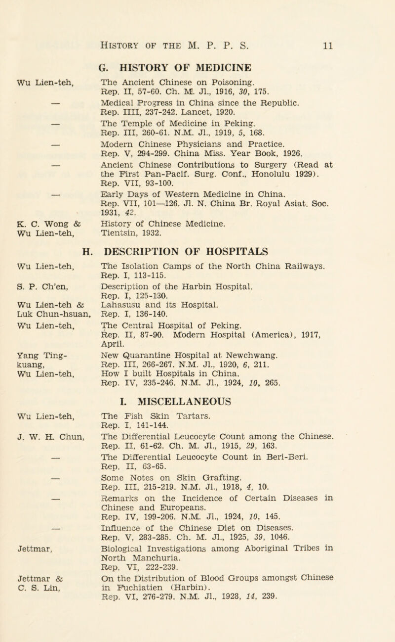 Wu Lien-teh, K. C. Wong & Wu Lien-teh, H. Wu Lien-teh, S. P. Ch’en, Wu Lien-teh & Luk Chun-hsuan, Wu Lien-teh, Yang Ting- kuang, Wu Lien-teh, Wu Lien-teh, J. W. H. Chun, Jettmar, Jettmar & C. S. Lin, G. HISTORY OF MEDICINE The Ancient Chinese on Poisoning. Rep. II, 57-60. Ch. M. Jl., 1916, 30, 175. Medical Progress in China since the Republic. Rep. IIII, 237-242. Lancet, 1920. The Temple of Medicine in Peking. Rep. Ill, 260-61. N.M. Jl., 1919, 5, 168. Modern Chinese Physicians and Practice. Rep. V, 294-299. China Miss. Year Book, 1926. Ancient Chinese Contributions to Surgery (Read at the First Pan-Pacif. Surg. Conf., Honolulu 1929). Rep. VII, 93-100. Early Days of Western Medicine in China. Rep. VII, 101—126. Jl. N. China Br. Royal Asiat. Soc. 1931, 42. History of Chinese Medicine. Tientsin, 1932. DESCRIPTION OF HOSPITALS The Isolation Camps of the North China Railways. Rep. I, 113-115. Description of the Harbin Hospital. Rep. I, 125-130. Lahasusu and its Hospital. Rep. I, 136-140. The Central Hospital of Peking. Rep. II, 87-90. Modern Hospital (America), 1917, April. New Quarantine Hospital at Newchwang. Rep. Ill, 266-267. N.M. Jl., 1920, 6, 211. How I built Hospitals in China. Rep. IV, 235-246. N.M. Jl., 1924, 10, 265. I. MISCELLANEOUS The Fish Skin Tartars. Rep. I, 141-144. The Differential Leucocyte Count among the Chinese. Rep. II, 61-62. Ch. M. Jl., 1915, 29, 163. The Differential Leucocyte Count in Beri-Beri. Rep. II, 63-65. Some Notes on Skin Grafting. Rep. Ill, 215-219. N.M. Jl., 1918, 4, 10. Remarks on the Incidence of Certain Diseases in Chinese and Europeans. Rep. IV, 199-206. N.M. JL, 1924, 10, 145. Influence of the Chinese Diet on Diseases. Rep. V, 283-285. Ch. M. Jl., 1925, 39, 1046. Biological Investigations among Aboriginal Tribes in North Manchuria. Rep. VI, 222-239. On the Distribution of Blood Groups amongst Chinese in Fuchiatien (Harbin). Rep. VI, 276-279. N.M. Jl., 1928, 14, 239.