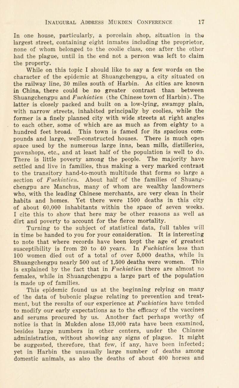 In one house, particularly, a porcelain shop, situation in tho largest street, containing eight inmates including the proprietor, none of whom belonged to the coolie class, one after the other had the plague, until in the end not a person was left to claim the property. While on this topic I should like to say a few words on the character of the epidemic at Shuangchengpu, a city situated on the railway line, 30 miles south of Harbin. As cities are known in China, there could be no greater contrast than between Shuangchengpu and Fuchiatien (the Chinese town of Harbin). The latter is closely packed and built on a low-lying, swampy plain, with narrow streets, inhabited principally by coolies, while the former is a finely planned city with wide streets at right angles to each other, some of which are as much as from eighty to a hundred feet broad. This town is famed for its spacious com¬ pounds and large, well-constructed houses. There is much open space used by the numerous large inns, bean mills, distilleries, pawnshops, etc., and at least half of the population is well to do. There is little poverty among the people. The majority have settled and live in families, thus making a very marked contrast to the transitory hand-to-mouth multitude that forms so large a section of Fuchiatien. About half of the families of Shuang¬ chengpu are Manchus, many of whom are wealthy landowners who, with the leading Chinese merchants, are very clean in their habits and homes. Yet there were 1500 deaths in this city of about 60,000 inhabitants within the space of seven weeks. I cite this to show that here may be other reasons as well as dirt and poverty to account for the fierce mortality. Turning to the subject of statistical data, full tables will in time be handed to you for your consideration. It is interesting to note that where records have been kept the age of greatest susceptibility is from 20 to 40 years. In Fuchiatien less than 100 women died out of a total of over 5,000 deaths, while in Shuangchengpu nearly 500 out of 1,500 deaths were women. This is explained by the fact that in Fuchiatien there are almost no females, while in Shuangchengpu a large part of the population is made up of families. This epidemic found us at the beginning relying on many of the data of bubonic plague relating to prevention and treat¬ ment, but the results of our experience at Fuchiatien have tended to modify our early expectations as to the efficacy of the vaccines and serums procured by us. Another fact perhaps worthy of notice is that in Mukden alone 13,000 rats have been examined, besides large numbers in other centers, under the Chinese administration, without showing any signs of plague. It might be suggested, therefore, that few, if any, have been infected; yet in Harbin the unusually large number of deaths among domestic animals, as also the deaths of about 400 horses and