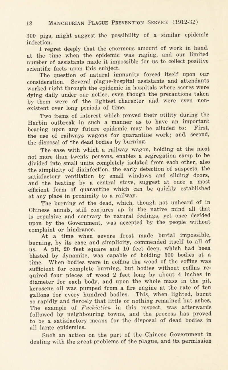 300 pigs, might suggest the possibility of a similar epidemic infection. I regret deeply that the enormous amount of work in hand, at the time when the epidemic was raging, and our limited number of assistants made it impossible for us to collect positive scientific facts upon this subject. The question of natural immunity forced itself upon our consideration. Several plague-hospital assistants and attendants worked right through the epidemic in hospitals where scores were dying daily under our notice, even though the precautions taken by them were of the lightest character and were even non¬ existent over long periods of time. Two items of interest which proved their utility during the Harbin outbreak in such a manner as to have an important bearing upon any future epidemic may be alluded to: First, the use of railways wagons for quarantine work; and, second, the disposal of the dead bodies by burning. The ease with which a railway wagon, holding at the most not more than twenty persons, enables a segregation camp to be divided into small units completely isolated from each other, also the simplicity of disinfection, the early detection of suspects, the satisfactory ventilation by small windows and sliding doors, and the heating by a central stove, suggest at once a most efficient form of quarantine which can be quickly established at any place in proximity to a railway. The burning of the dead, which, though not unheard of in Chinese annals, still conjures up in the native mind all that is repulsive and contrary to natural feelings, yet once decided upon by the Government, was accepted by the people without complaint or hindrance. At a time when severe frost made burial impossible, burning, by its ease and simplicity, commended itself to all of us. A pit, 20 feet square and 10 feet deep, which had been blasted by dynamite, was capable of holding 500 bodies at a time. When bodies were in coffins the wood of the coffins was sufficient for complete burning, but bodies without coffins re¬ quired four pieces of wood 2 feet long by about 4 inches in diameter for each body, and upon the whole mass in the pit, kerosene oil was pumped from a fire engine at the rate of ten gallons for every hundred bodies. This, when lighted, burnt so rapidly and fiercely that little or nothing remained but ashes. The example of Fuchiatien in this respect, was afterwards followed by neighbouring towns, and the process has proved to be a satisfactory means for the disposal of dead bodies in all large epidemics. Such an action on the part of the Chinese Government in dealing with the great problems of the plague, and its permission