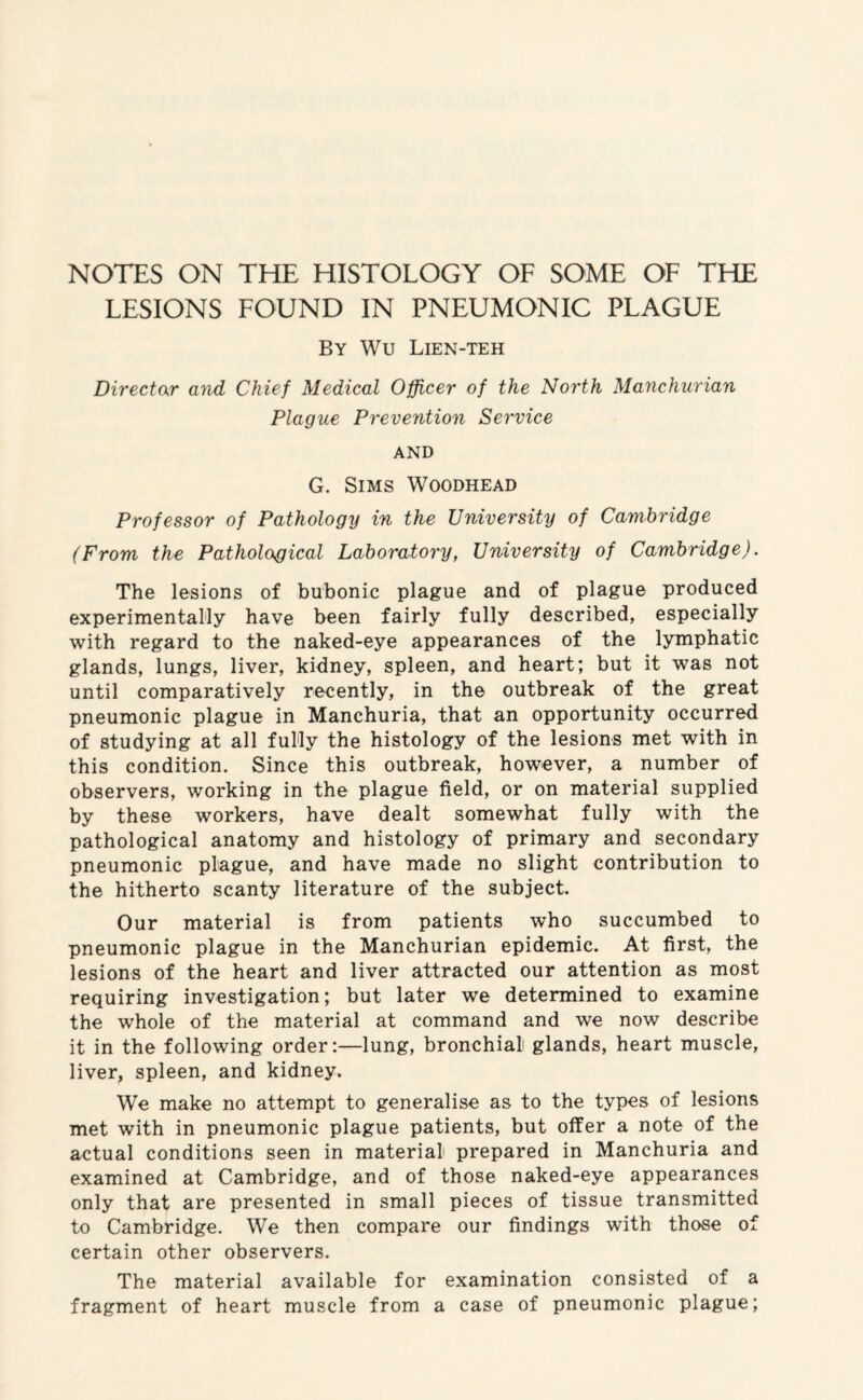 NOTES ON THE HISTOLOGY OF SOME OF THE LESIONS FOUND IN PNEUMONIC PLAGUE By Wu Lien-teh Director and Chief Medical Officer of the North Manchurian Plague Prevention Service AND G. Sims Woodhead Professor of Pathology in the University of Cambridge (From the Pathological Laboratory, University of Cambridge). The lesions of bubonic plague and of plague produced experimentally have been fairly fully described, especially with regard to the naked-eye appearances of the lymphatic glands, lungs, liver, kidney, spleen, and heart; but it was not until comparatively recently, in the outbreak of the great pneumonic plague in Manchuria, that an opportunity occurred of studying at all fully the histology of the lesions met with in this condition. Since this outbreak, however, a number of observers, working in the plague field, or on material supplied by these workers, have dealt somewhat fully with the pathological anatomy and histology of primary and secondary pneumonic plague, and have made no slight contribution to the hitherto scanty literature of the subject. Our material is from patients who succumbed to pneumonic plague in the Manchurian epidemic. At first, the lesions of the heart and liver attracted our attention as most requiring investigation; but later we determined to examine the whole of the material at command and we now describe it in the following order:—lung, bronchiali glands, heart muscle, liver, spleen, and kidney. We make no attempt to generalise as to the types of lesions met with in pneumonic plague patients, but offer a note of the actual conditions seen in material prepared in Manchuria and examined at Cambridge, and of those naked-eye appearances only that are presented in small pieces of tissue transmitted to Cambridge. We then compare our findings with those of certain other observers. The material available for examination consisted of a fragment of heart muscle from a case of pneumonic plague;
