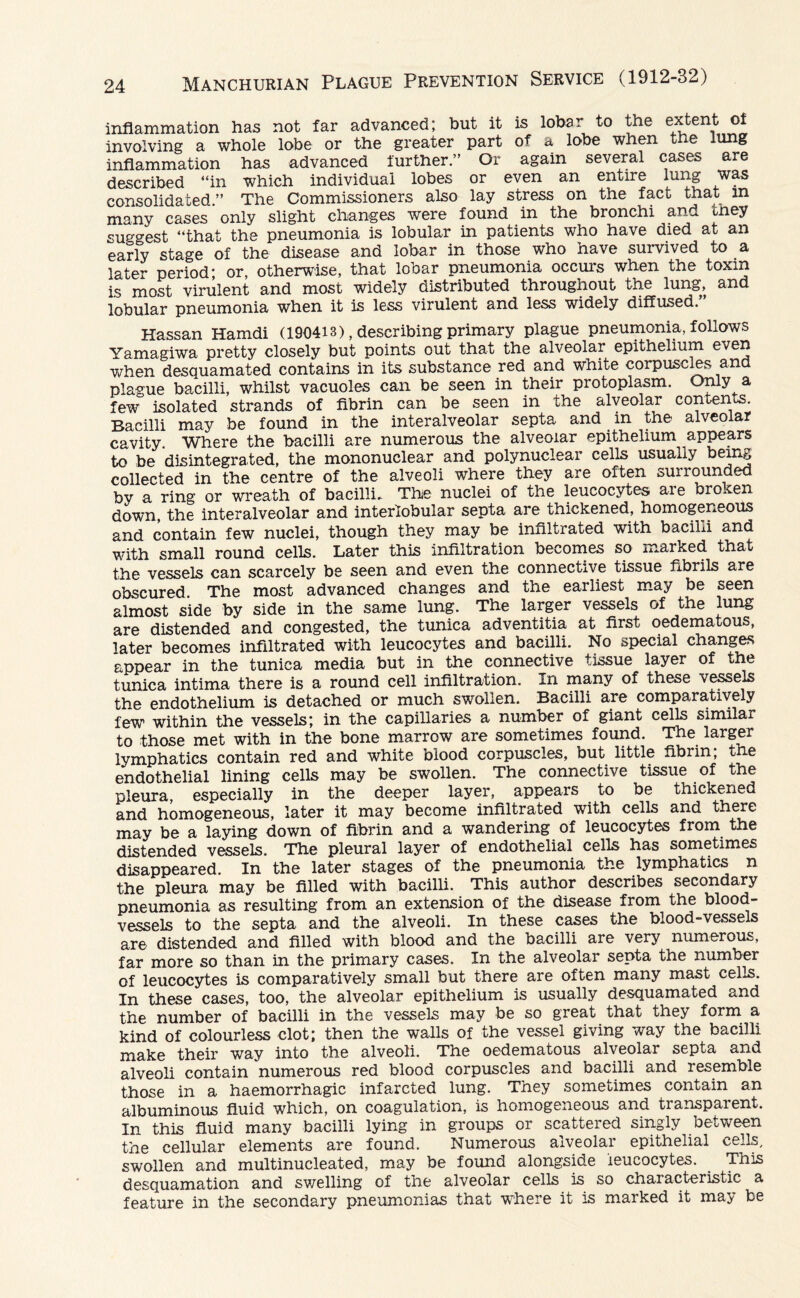 inflammation has not far advanced; but it is lobar to the extent of involving a whole lobe or the greater part of a lobe when the lung inflammation has advanced further” Or again several cases are described “in which individual lobes or even an entire lung was consolidated.” The Commissioners also lay stress on the fact that in many cases only slight changes were found in the bronchi and tney suggest “that the pneumonia is lobular in patients who have died at an early stage of the disease and lobar in those who have survived to a later period* or, otherwise, that lobar pneumonia occurs when the toxin is most virulent and most widely distributed throughout the lung, and lobular pneumonia when it is less virulent and less widely diffused. Hassan Hamdi (190413), describing primary plague pneumonia, follows Yamagiwa pretty closely but points out that the alveolar epithelium even when desquamated contains in its substance red and white corpuscles and plague bacilli, whilst vacuoles can be seen in their protoplasm. Only a few isolated strands of fibrin can be seen in the alveolar contends. Bacilli may be found in the interalveolar septa and in the alveolar cavity. Where the bacilli are numerous the alveolar epithelium appears to be disintegrated, the mononuclear and polynuclear cells usually being collected in the centre of the alveoli where they are often surrounded by a ring or wreath of bacilli. The nuclei of the leucocytes aie broxen down, the interalveolar and interlobular septa are thickened, homogeneous and contain few nuclei, though they may be infiltrated with bacilli and with small round cells. Later this infiltration becomes so marked that the vessels can scarcely be seen and even the connective tissue fibrils are obscured The most advanced changes and the earliest may be seen almost side by side in the same lung. The larger vessels of the lung are distended and congested, the tunica adventitia at first oedematous, later becomes infiltrated with leucocytes and bacilli. No special changes appear in the tunica media but in the connective tissue layer of the tunica intima there is a round cell infiltration. In many of these vessels the endothelium is detached or much swollen. Bacilli are comparatively few within the vessels; in the capillaries a number of giant cells similar to those met with in the bone marrow are sometimes found. The larger lymphatics contain red and white blood corpuscles, but little fibrin; the endothelial lining cells may be swollen. The connective tissue of the pleura, especially in the deeper layer, appears to be thickened and homogeneous, later it may become infiltrated with cells and there may be a laying down of fibrin and a wandering of leucocytes from the distended vessels. The pleural layer of endothelial cells has sometimes disappeared. In the later stages of the pneumonia the lymphatics n the pleura may be filled with bacilli. This author describes secondary pneumonia as resulting from an extension of the disease from the blood¬ vessels to the septa and the alveoli. In these cases the blood-vessels are distended and filled with blood and the bacilli are very numerous, far more so than in the primary cases. In the alveolar septa the number of leucocytes is comparatively small but there are often many mast cells. In these cases, too, the alveolar epithelium is usually desquamated and the number of bacilli in the vessels may be so great that they form a kind of colourless clot; then the walls of the vessel giving way the bacilli make their way into the alveoli. The oedematous alveolar septa and alveoli contain numerous red blood corpuscles and bacilli and resemble those in a haemorrhagic infarcted lung. They sometimes contain an albuminous fluid which, on coagulation, is homogeneous and transparent. In this fluid many bacilli lying in groups or scattei ed singly between the cellular elements are found. Numerous alveolar epithelial cells, swollen and multinucleated, may be found alongside leucocytes. . This desquamation and swelling of the alveolar cells is so characteristic a feature in the secondary pneumonias that where it is marked it may be