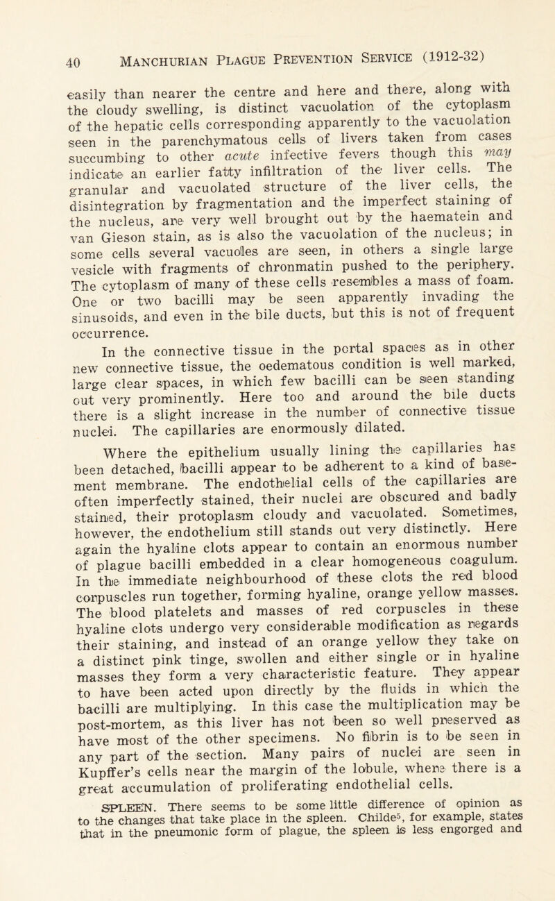 easily than nearer the centre and here and there, along with the cloudy swelling, is distinct vacuolation of the cytoplasm of the hepatic cells corresponding apparently to the vacuolation seen in the parenchymatous cells of livers taken from cases succumbing to other acute infective fevers though this may indicate an earlier fatty infiltration of the liver cells. The granular and vacuolated structure of the liver cells, the disintegration by fragmentation and the imperfect staining of the nucleus, are very well brought out by the haematein and van Gieson stain, as is also the vacuolation of the nucleus, in some cells several vacuolles are seen, in others a single large vesicle with fragments of chronmatin pushed to the periphery. The cytoplasm of many of these cells resembles a mass of foam. One or two bacilli may be seen apparently invading the sinusoids, and even in the bile ducts, but this is not of frequent occurrence. In the connective tissue in the portal spaces as in other new connective tissue, the oedematous condition is well marked, large clear spaces, in which few bacilli can be sieen standing out very prominently. Here too and around the bile ducts there is a slight increase in the number of connective tissue nuclei. The capillaries are enormously dilated. Where the epithelium usually lining the capillaries has been detached, bacilli appear to be adherent to a kind of base¬ ment membrane. The endothelial cells of the capillaries are often imperfectly stained, their nuclei are obscured and badly stained, their protoplasm cloudy and vacuolated.. Sometimes, however, the endothelium still stands out very distinctly. Here again the hyaline clots appear to contain an enormous number of plague bacilli embedded in a clear homogeneous coagulum. In the immediate neighbourhood of these clots the red blood corpuscles run together, forming hyaline, orange yellow masses. The blood platelets and masses of red corpuscles in these hyaline clots undergo very considerable modification as regards their staining, and instead of an orange yellow they take on a distinct pink tinge, swollen and either single or in hyaline masses they form a very characteristic feature. They appear to have been acted upon directly by the fluids in. which the bacilli are multiplying. In this case the multiplication may be post-mortem, as this liver has not been so well preserved as have most of the other specimens. No fibrin is to be seen in any part of the section. Many pairs of nuclei are seen in Kupffer’s cells near the margin of the lobule, where there is a great accumulation of proliferating endothelial cells. SPTjEKN. There seems to be some little difference of opinion as to the changes that take place in the spleen. Childe5, for example, states that in the pneumonic form of plague, the spleen is less engorged and