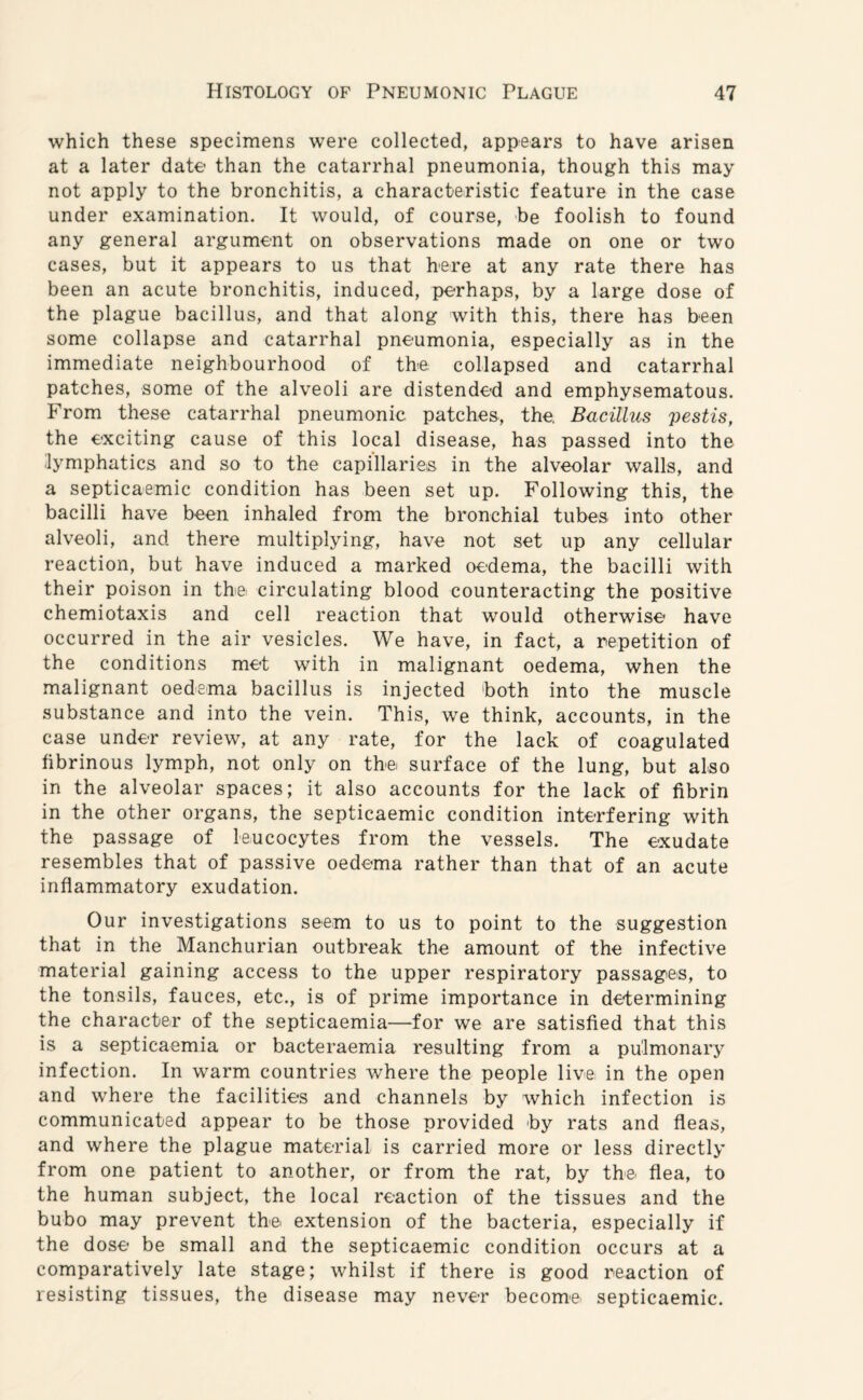 which these specimens were collected, appears to have arisen at a later date than the catarrhal pneumonia, though this may not apply to the bronchitis, a characteristic feature in the case under examination. It would, of course, be foolish to found any general argument on observations made on one or two cases, but it appears to us that here at any rate there has been an acute bronchitis, induced, perhaps, by a large dose of the plague bacillus, and that along with this, there has been some collapse and catarrhal pneumonia, especially as in the immediate neighbourhood of the collapsed and catarrhal patches, some of the alveoli are distended and emphysematous. From these catarrhal pneumonic patches, the. Bacillus pestis, the exciting cause of this local disease, has passed into the lymphatics and so to the capillaries in the alveolar walls, and a septicaemic condition has been set up. Following this, the bacilli have been inhaled from the bronchial tubes into other alveoli, and there multiplying, have not set up any cellular reaction, but have induced a marked oedema, the bacilli with their poison in the. circulating blood counteracting the positive chemiotaxis and cell reaction that would otherwise have occurred in the air vesicles. We have, in fact, a repetition of the conditions met with in malignant oedema, when the malignant oedema bacillus is injected both into the muscle substance and into the vein. This, we think, accounts, in the case under review, at any rate, for the lack of coagulated fibrinous lymph, not only on the surface of the lung, but also in the alveolar spaces; it also accounts for the lack of fibrin in the other organs, the septicaemic condition interfering with the passage of leucocytes from the vessels. The exudate resembles that of passive oedema rather than that of an acute inflammatory exudation. Our investigations seem to us to point to the suggestion that in the Manchurian outbreak the amount of the infective material gaining access to the upper respiratory passages, to the tonsils, fauces, etc., is of prime importance in determining the character of the septicaemia—for we are satisfied that this is a septicaemia or bacteraernia resulting from a pulmonary infection. In warm countries where the people live: in the open and where the facilities and channels by which infection is communicated appear to be those provided by rats and fleas, and where the plague material is carried more or less directly from one patient to another, or from the rat, by the flea, to the human subject, the local reaction of the tissues and the bubo may prevent the. extension of the bacteria, especially if the dose be small and the septicaemic condition occurs at a comparatively late stage; whilst if there is good reaction of resisting tissues, the disease may never become septicaemic.