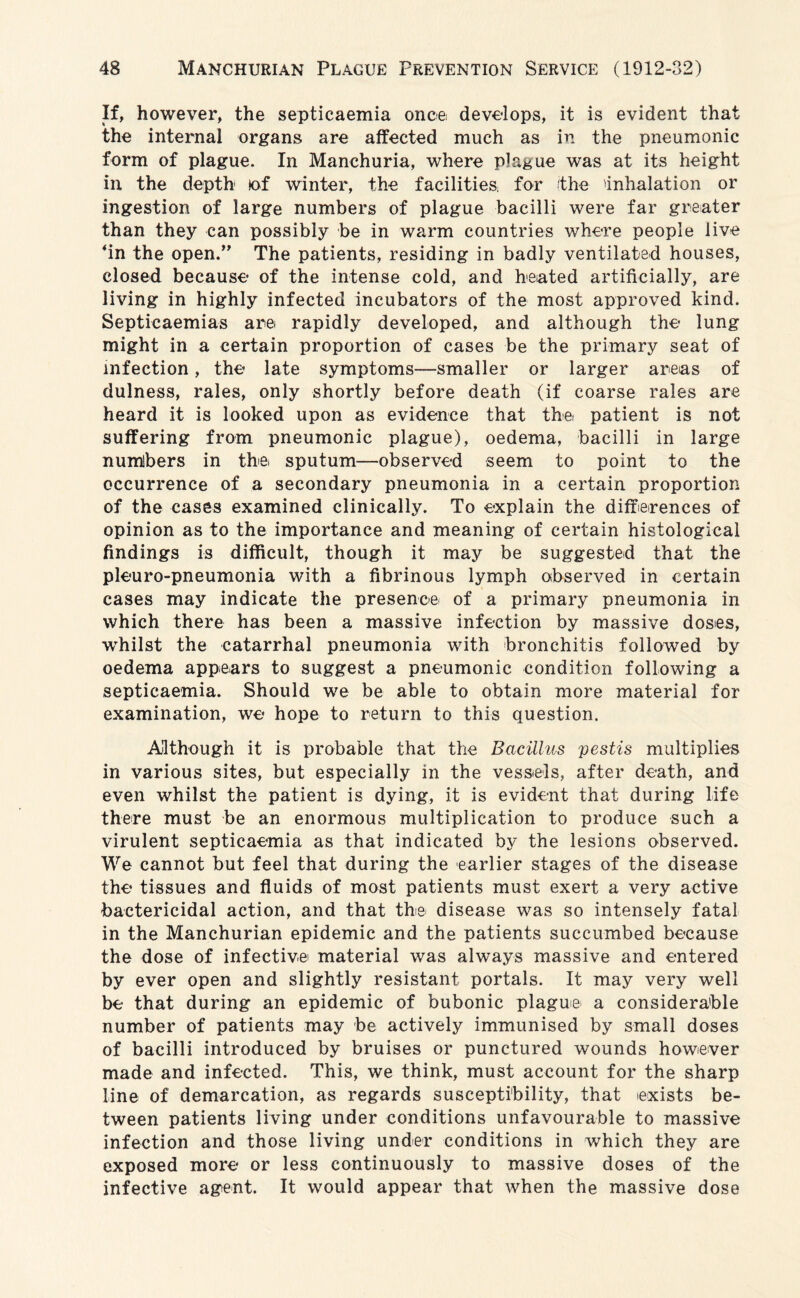 If, however, the septicaemia once develops, it is evident that the internal organs are affected much as in the pneumonic form of plague. In Manchuria, where plague was at its height in the depth lof winter, the facilities for (the 'inhalation or ingestion of large numbers of plague bacilli were far greater than they can possibly be in warm countries where people live ‘in the open.” The patients, residing in badly ventilated houses, closed because of the intense cold, and heated artificially, are living in highly infected incubators of the most approved kind. Septicaemias are rapidly developed, and although the lung might in a certain proportion of cases be the primary seat of infection, the late symptoms—smaller or larger areas of dulness, rales, only shortly before death (if coarse rales are heard it is looked upon as evidence that the patient is not suffering from pneumonic plague), oedema, bacilli in large numbers in the, sputum—observed seem to point to the occurrence of a secondary pneumonia in a certain proportion of the cases examined clinically. To explain the differences of opinion as to the importance and meaning of certain histological findings is difficult, though it may be suggested that the pleuro-pneumonia with a fibrinous lymph observed in certain cases may indicate the presence of a primary pneumonia in which there has been a massive infection by massive doses, whilst the catarrhal pneumonia with bronchitis followed by oedema appears to suggest a pneumonic condition following a septicaemia. Should we be able to obtain more material for examination, we hope to return to this question. Although it is probable that the Bacillus pestis multiplies in various sites, but especially in the vessels, after death, and even whilst the patient is dying, it is evident that during life there must be an enormous multiplication to produce such a virulent septicaemia as that indicated by the lesions observed. We cannot but feel that during the earlier stages of the disease the tissues and fluids of most patients must exert a very active bactericidal action, and that the disease was so intensely fatal in the Manchurian epidemic and the patients succumbed because the dose of infective material was always massive and entered by ever open and slightly resistant portals. It may very well be that during an epidemic of bubonic plague a considerable number of patients may be actively immunised by small doses of bacilli introduced by bruises or punctured wounds however made and infected. This, we think, must account for the sharp line of demarcation, as regards susceptibility, that exists be¬ tween patients living under conditions unfavourable to massive infection and those living under conditions in which they are exposed more or less continuously to massive doses of the infective agent. It would appear that when the massive dose