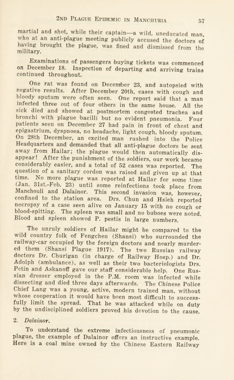 martial and shot, while their captain—a wild, uneducated man, who at an anti-plague meeting publicly accused the doctors of having brought the plague, was fined and dismissed from the military. Examinations of passengers buying tickets was commenced on December 18. Inspection of departing and arriving trains continued throughout. One rat was found on December 23, and autopsied with negative results. After December 20th, cases with cough and bloody sputum were often seen. One report said that a man infected three out of four others in the same house. All the sick died and showed at postmortem congested trachea and bronchi with plague bacilli but no evident pneumonia. Four patients seen on December 27 had pain in front of chest and epigasti ium, dyspnoea, no headache, light cough, bloody sputum. On 28th December, an excited man rushed into the Police Headquaiters and demanded that all anti-plague doctors be sent away from Hailar; the plague would then automatically dis¬ appear! After the punishment of the soldiers, our work became considerably easier, and a total of 52 cases was reported. The question of a sanitary cordon was raised and given up at that time. No more plague was reported at Hailar for some time Man. 31st.-Feb. 23) until some reinfections took place from Manchouli and Dalainor. This second invasion was, however, confined to the station area. Drs. Chun and Hsieh reported necropsy of a case seen alive on January 15 with no cough or blood-spitting. The spleen was small and no buboes were noted. Blood and spleen showed P. pestis in large numbers. The unruly soldiers of Hailar might be compared to the wild country folk of Fengchen (Shansi) who surrounded the railway-car occupied by the foreign doctors and nearly murder¬ ed them (Shansi Plague 1917). The two Russian railway doctors Dr. Churigan (in charge of Railway Hosp.) and Dr. Adolph (ambulance), as well as their two bacteriologists Drs. Petin and Askanoff gave our staff considerable help. One Rus¬ sian dresser employed in the P.M. room was infected while dissecting and died three days afterwards. The Chinese Police Chief Lang was a young, active, modern trained man, without whose coopeiation it would have been most difficult to success¬ fully limit the spread. That he was attacked while on duty by the undisciplined soldiers proved his devotion to the cause. 2. Dalainor. To understand the extreme infectiousness of pneumonic plague, the example of Dalainor offers an instructive example. Here is a coal mine owned by the Chinese Eastern Railway