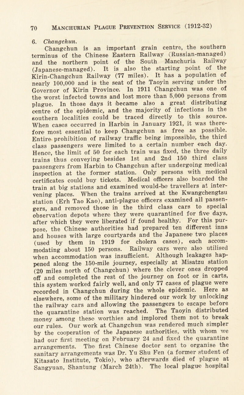 6. Changchun. Changchun is an important grain centre, the southern terminus of the Chinese Eastern Railway ^Russian-managed) and the northern point of the South Manchuria Railway (Japanese-managed). It is also the starting point of the Kirin-Changchun Railway (77 miles). It has a population of nearly 100,000 and is the seat of the Taoyin serving under the Governor of Kirin Province. In 1911 Changchun was one of the worst infected towns and lost more than 5,000 persons from plague. In those days it (became also a great distributing centre of the epidemic, and the majority of infections in the southern localities could be traced directly to this source. When castes occurred in Harbin in January 1921, it was there¬ fore most essential to keep Changchun as free as possible. Entire prohibition of railway traffic being impossible, the third class passengers were limited to a certain number each day. Hence, the limit of 50 for each train was fixed, the three daily trains thus conveying besides 1st and 2nd 150 third class passengers from Harbin to Changchun after undergoing medical inspection at the former station. Only persons with medical certificates could buy tickets. Medical officers also boarded the train at big stations and examined would-be1 tiavelleis at inter¬ vening places. When the trains arrived at the Kwangchengtsu station (Erh Tao Kao), anti-plague officers .examined all passen¬ gers, and removed those in the third class cars to special observation depots where they were quarantined for five days, after which they were liberated if found healthy. For this pur¬ pose, the Chinese authorities had prepared ten different inns and houses with large courtyards and the Japanese two places (used by them in 1919 for cholera cases), each accom¬ modating about 150 persons. Railway cars were also utilised when accommodation was insufficient. Although leakages hap¬ pened along the 150-mile journey, especially at Misatzu station (20 miles north of Changchun) where the clever ones dropped off and completed the rest of the journey on foot or in carts, this system worked fairly well, and only 77 cases of plague were recorded in Changchun during the whole epidemic. Here as elsewhere, some of the military hindered our work by unlocking the railway cars and allowing the passengers to escape before the quarantine station was reached. The Taoyin distributed money among these, worthies and implored them not to break our rules. Our work at Changchun was rendered much simpler by the cooperation of the Japanese authorities, with whom we had our first meeting on February 24 and fixed the quarantine arrangements. The. first Chinese doctor sent to organise the sanitary arrangements was Dr. Yu Shu Fen (a former student of Kitasato Institute, Tokio), who afterwards died of plague at Sangyuan, Shantung (March 24th). The local plague hospital