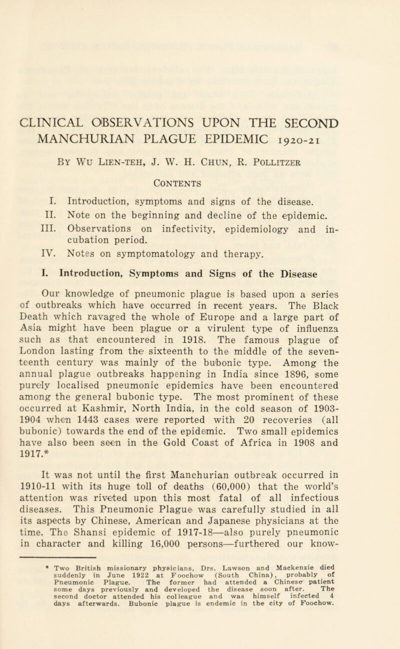 CLINICAL OBSERVATIONS UPON THE SECOND MANCHURIAN PLAGUE EPIDEMIC 1920-21 By Wu Lien-teh, J. W. H. Chun, R. Pollitzer Contents I. Introduction, symptoms and signs of the disease. II. Note on the beginning and decline of the epidemic. III. Observations on infectivity, epidemiology and in¬ cubation period. IV. Notes on symptomatology and therapy. I. Introduction, Symptoms and Signs of the Disease Our knowledge of pneumonic plague is based upon a series of outbreaks which have occurred in recent years. The Black Death which ravaged the whole of Europe and a large part of Asia might have been plague or a virulent type of influenza such as that encountered in 1918. The famous plague of London lasting from the sixteenth to the middle of the seven¬ teenth century was mainly of the bubonic type. Among the annual plague outbreaks happening in India since 1896, some purely localised pneumonic epidemics have been encountered among the general bubonic type. The most prominent of these occurred at Kashmir, North India, in the cold season of 1903- 1904 when 1443 cases were reported with 20 recoveries (all bubonic) towards the end of the epidemic. Two small epidemics have also been seen in the Gold Coast of Africa in 1908 and 1917* It was not until the first Manchurian outbreak occurred in 1910-11 with its huge toll of deaths (60,000) that the world’s attention was riveted upon this most fatal of all infectious diseases. This Pneumonic Plague was carefully studied in all its aspects by Chinese, American and Japanese physicians at the time. The Shansi epidemic of 1917-18—also purely pneumonic in character and killing 16,000 persons—furthered our know- * Two British missionary physicians, Drs. Lawson and Mackenzie died suddenly in June 1922 at Foochow (South China), probably of Pneumonic Plague. The former had attended a Chinese patient some days previously and developed the disease soon after. The second doctor attended his colleague and was himself infected 4 days afterwards. Bubonic plague is endemic in the city of Foochow.