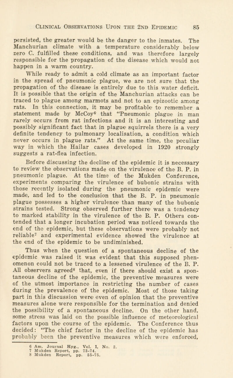 persisted, the greater would be the danger to the inmates. The Manchurian climate with a temperature considerably below zero C. fulfilled these conditions, and was therefore largely responsible for the propagation of the disease which would not happen in a warm country. While ready to admit a cold climate as an important factor in the spread of pneumonic plague, we are not sure that the propagation of the disease is entirely due to this water deficit. It is possible that the origin of the Manchurian attacks can be traced to plague among marmots and not to an epizootic among rats. In this connection, it may be profitable to remember a statement made by McCoy6 that “Pneumonic plague in man rarely occurs from rat infections and it is an interesting and possibly significant fact that in plague squirrels there is a very definite tendency to pulmonary localisation, a condition which never occurs in plague rats.” At the same time, the peculiar way in which the Hailar cases developed in 1920 strongly suggests a rat-flea infection. Before discussing the decline of the epidemic it is necessary to review the observations made on the virulence of the B. P. in pneumonic plague. At the time of the Mukden Conference, experiments comparing the virulence of bubonic strains with those recently isolated during the pneumonic epidemic were made, and led to the conclusion that the B. P. in pneumonic plague possesses a higher virulence than many of the bubonic strains tested. Strong observed further there was a tendency to marked stability in the virulence of the B. P. Others con¬ tended that a longer incubation period was noticed towards the end of the epidemic, but these observations were probably not reliable7 and experimental evidence showed the virulence at the end of the epidemic to be undiminished. Thus when the question of a spontaneous decline of the epidemic was raised it was evident that this supposed phen¬ omenon could not be traced to a lessened virulence of the B. P. All observers agreed8 that, even if there should exist a spon¬ taneous decline of the epidemic, the preventive measures were of the utmost importance in restricting the number of cases during the prevalence of the epidemic. Most of those taking part in this discussion were even of opinion that the preventive measures alone were responsible for the termination and denied the possibility of a spontaneous decline. On the other hand, some stress was laid on the possible influence of meteorological factors upon the course of the epidemic. The Conference thus decided: “The chief factor in the decline of the epidemic has probably been the preventive measures which were enforced, 6 Am. Journal Hyg., Vol. I, No. 2. 7 Mukden Report, pp. 73-74.