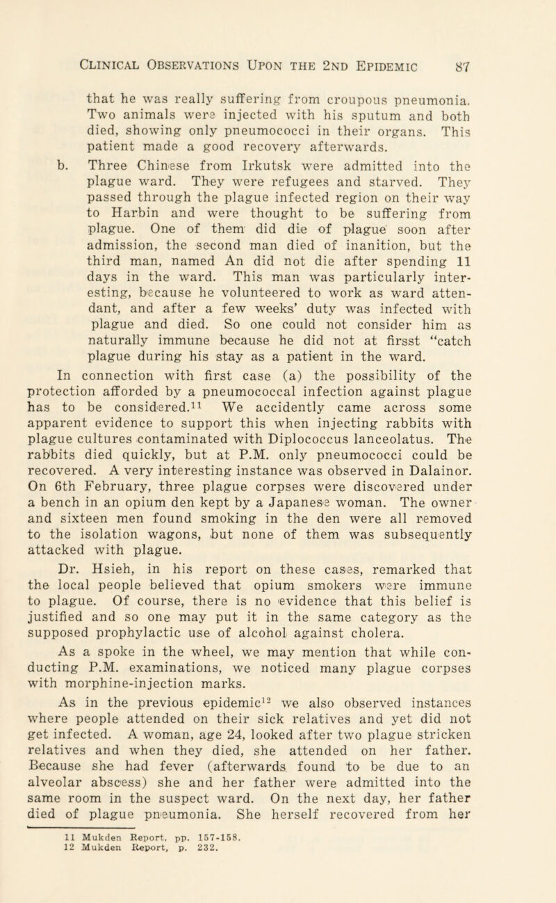 that he was really suffering from croupous pneumonia. Two animals were injected with his sputum and both died, showing only pneumococci in their organs. This patient made a good recovery afterwards. b. Three Chinese from Irkutsk -were admitted into the plague ward. They were refugees and starved. They passed through the plague infected region on their way to Harbin and were thought to be suffering from plague. One of them did die of plague' soon after admission, the second man died of inanition, but the third man, named An did not die after spending 11 days in the ward. This man was particularly inter¬ esting, because he volunteered to work as ward atten¬ dant, and after a few weeks’ duty was infected with plague and died. So one could not consider him as naturally immune because he did not at firsst “catch plague during his stay as a patient in the ward. In connection with first case (a) the possibility of the protection afforded by a pneumococcal infection against plague has to be considered.11 We accidently came across some apparent evidence to support this when injecting rabbits with plague cultures contaminated with Diplococcus lanceolatus. The rabbits died quickly, but at P.M. only pneumococci could be recovered. A very interesting instance was observed in Dalainor. On 6th February, three plague corpses were discovered under a bench in an opium den kept by a Japanese woman. The owner and sixteen men found smoking in the den were all removed to the isolation wagons, but none of them was subsequently attacked with plague. Dr. Hsieh, in his report on these cases, remarked that the local people believed that opium smokers were immune to plague. Of course, there is no 'evidence that this belief is justified and so one may put it in the same category as the supposed prophylactic use of alcohol against cholera. As a spoke in the wheel, we may mention that while con¬ ducting P.M. examinations, we noticed many plague corpses with morphine-injection marks. As in the previous epidemic12 we also observed instances where people attended on their sick relatives and yet did not get infected. A woman, age 24, looked after two plague stricken relatives and when they died, she attended on her father. Because she had fever (afterwards, found to be due to an alveolar abscess) she and her father were admitted into the same room in the suspect ward. On the next day, her father died of plague pneumonia. She herself recovered from her 11 Mukden Report, pp. 157-158.