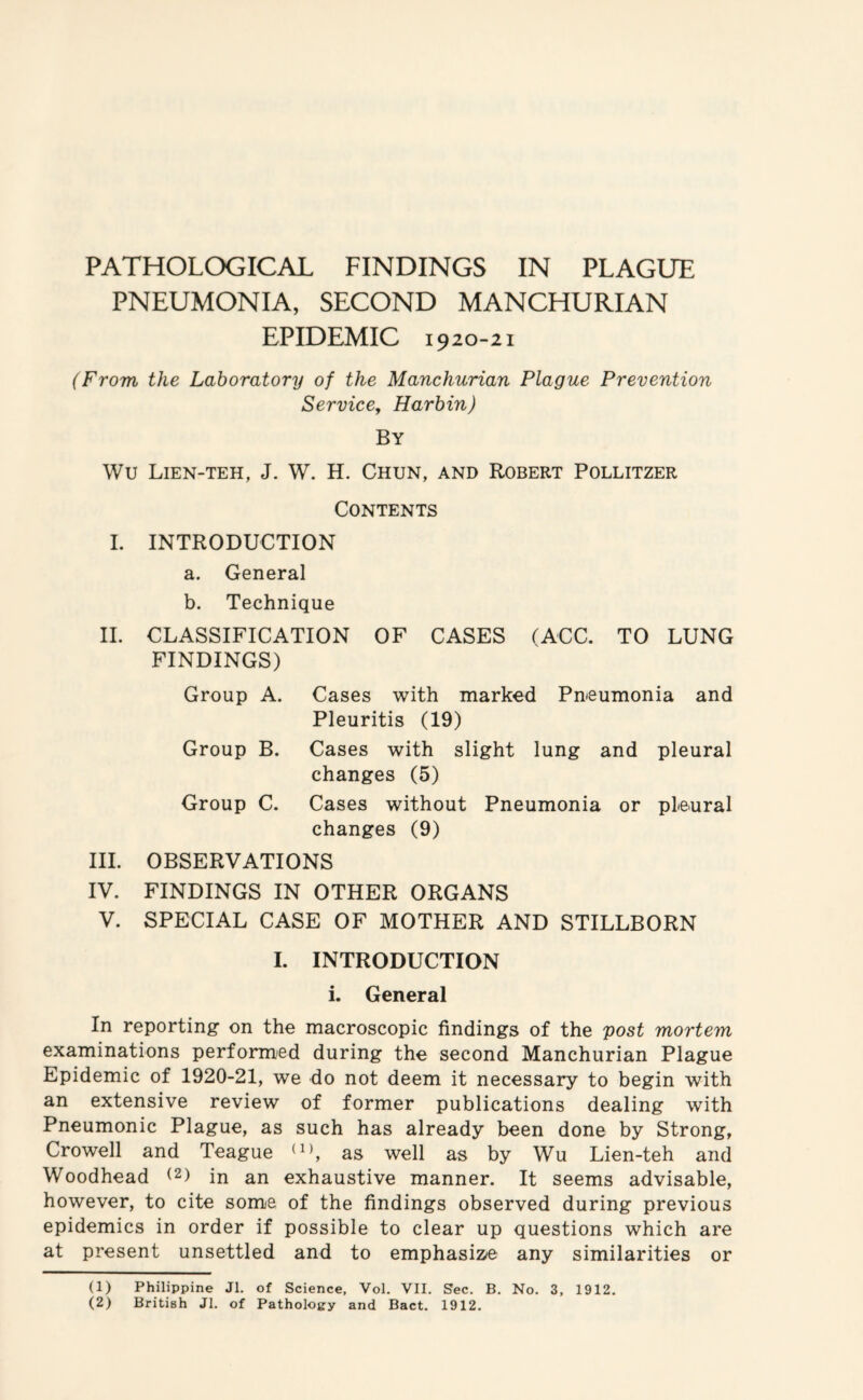 PNEUMONIA, SECOND MANCHURIAN EPIDEMIC 1920-21 (From the Laboratory of the Manchurian Plague Prevention Service, Harbin) By Wu Lien-teh, J. W. H. Chun, and Robert Pollitzer Contents I. INTRODUCTION a. General b. Technique II. CLASSIFICATION OF CASES (ACC. TO LUNG FINDINGS) Group A. Cases with marked Pneumonia and Pleuritis (19) Group B. Cases with slight lung and pleural changes (5) Group C. Cases without Pneumonia or pleural changes (9) III. OBSERVATIONS IV. FINDINGS IN OTHER ORGANS V. SPECIAL CASE OF MOTHER AND STILLBORN I. INTRODUCTION i. General In reporting on the macroscopic findings of the post mortem examinations performed during the second Manchurian Plague Epidemic of 1920-21, we do not deem it necessary to begin with an extensive review of former publications dealing with Pneumonic Plague, as such has already been done by Strong, Crowell and Teague (1) 2, as well as by Wu Lien-teh and Woodhead <2) in an exhaustive manner. It seems advisable, however, to cite some of the findings observed during previous epidemics in order if possible to clear up questions which are at present unsettled and to emphasize any similarities or (1) Philippine Jl. of Science, Vol. VII. Sec. B. No. 3, 1912. (2) British Jl. of Pathology and Bact. 1912.