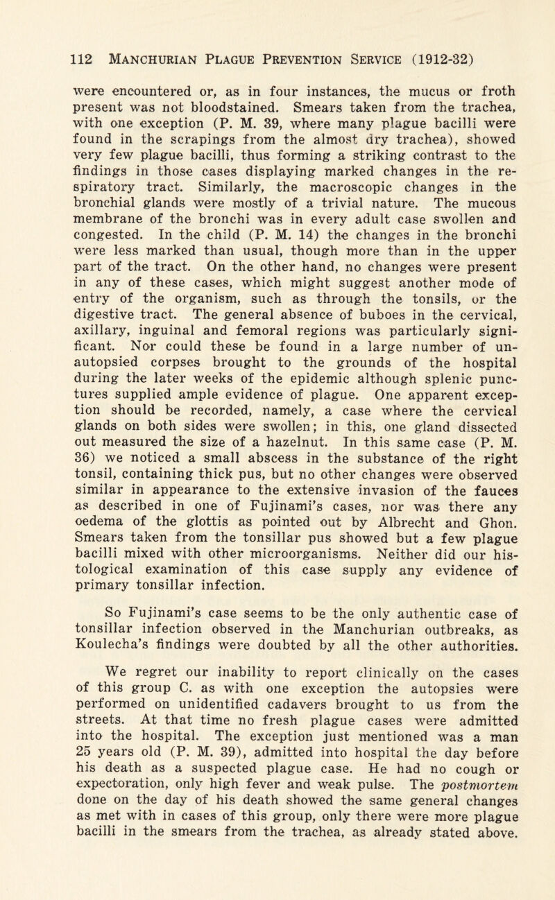 were encountered or, as in four instances, the mucus or froth present was not bloodstained. Smears taken from the trachea, with one exception (P. M. 39, where many plague bacilli were found in the scrapings from the almost dry trachea), showed very few plague bacilli, thus forming a striking contrast to the findings in those cases displaying marked changes in the re¬ spiratory tract. Similarly, the macroscopic changes in the bronchial glands were mostly of a trivial nature. The mucous membrane of the bronchi was in every adult case swollen and congested. In the child (P. M. 14) the changes in the bronchi were less marked than usual, though more than in the upper part of the tract. On the other hand, no changes were present in any of these cases, which might suggest another mode of entry of the organism, such as through the tonsils, or the digestive tract. The general absence of buboes in the cervical, axillary, inguinal and femoral regions was particularly signi¬ ficant. Nor could these be found in a large number of un- autopsied corpses brought to the grounds of the hospital during the later weeks of the epidemic although splenic punc¬ tures supplied ample evidence of plague. One apparent excep¬ tion should be recorded, namely, a case where the cervical glands on both sides were swollen; in this, one gland dissected out measured the size of a hazelnut. In this same case (P. M. 36) we noticed a small abscess in the substance of the right tonsil, containing thick pus, but no other changes were observed similar in appearance to the extensive invasion of the fauces as described in one of Fujinami’s cases, nor was there any oedema of the glottis as pointed out by Albrecht and Ghon. Smears taken from the tonsillar pus showed but a few plague bacilli mixed with other microorganisms. Neither did our his¬ tological examination of this case supply any evidence of primary tonsillar infection. So Fujinami’s case seems to be the only authentic case of tonsillar infection observed in the Manchurian outbreaks, as Koulecha’s findings were doubted by all the other authorities. We regret our inability to report clinically on the cases of this group C. as with one exception the autopsies were performed on unidentified cadavers brought to us from the streets. At that time no fresh plague cases were admitted into the hospital. The exception just mentioned was a man 25 years old (P. M. 39), admitted into hospital the day before his death as a suspected plague case. He had no cough or expectoration, only high fever and weak pulse. The postmortem done on the day of his death showed the same general changes as met with in cases of this group, only there were more plague bacilli in the smears from the trachea, as already stated above.