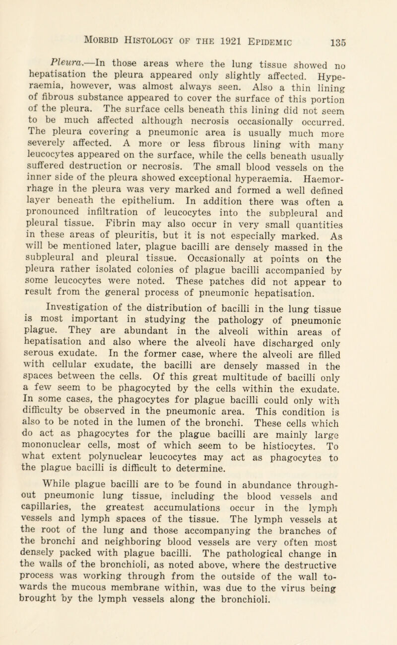 Pleura.—In those areas where the lung tissue showed no hepatisation the pleura appeared only slightly affected. Hype- raemia, however, was almost always seen. Also a thin lining of fibrous substance appeared to cover the surface of this portion of the pleura. The surface cells beneath this lining did not seem to be much affected although necrosis occasionally occurred. The pleura covering a pneumonic area is usually much more severely affected. A more or less fibrous lining with many leucocytes appeared on the surface, while the cells beneath usually suffered destruction or necrosis. The small blood vessels on the inner side of the pleura showed exceptional hyperaemia. Haemor¬ rhage in the pleura was very marked and formed a well defined layer beneath the epithelium. In addition there was often a pronounced infiltration of leucocytes into the subpleural and pleural tissue. Fibrin may also occur in very small quantities in these areas of pleuritis, but it is not especially marked. As will be mentioned later, plague bacilli are densely massed in the subpleural and pleural tissue. Occasionally at points on the pleura rather isolated colonies of plague bacilli accompanied by some leucocytes were noted. These patches did not appear to result from the general process of pneumonic hepatisation. Investigation of the distribution of bacilli in the lung tissue is most important in studying the pathology of pneumonic plague. They are abundant in the alveoli within areas of hepatisation and also where the alveoli have discharged only serous exudate. In the former case, where the alveoli are filled with cellular exudate, the bacilli are densely massed in the spaces between the cells. Of this great multitude of bacilli only a few seem to be phagocyted by the cells within the exudate. In some cases, the phagocytes for plague bacilli could only with difficulty be observed in the pneumonic area. This condition is also to be noted in the lumen of the bronchi. These cells which do act as phagocytes for the plague bacilli are mainly large mononuclear cells, most of which seem to be histiocytes. To what extent polynuclear leucocytes may act as phagocytes to the plague bacilli is difficult to determine. While plague bacilli are to be found in abundance through¬ out pneumonic lung tissue, including the blood vessels and capillaries, the greatest accumulations occur in the lymph vessels and lymph spaces of the tissue. The lymph vessels at the root of the lung and those accompanying the branches of the bronchi and neighboring blood vessels are very often most densely packed with plague bacilli. The pathological change in the walls of the bronchioli, as noted above, where the destructive process was working through from the outside of the wall to¬ wards the mucous membrane within, was due to the virus being brought by the lymph vessels along the bronchioli.